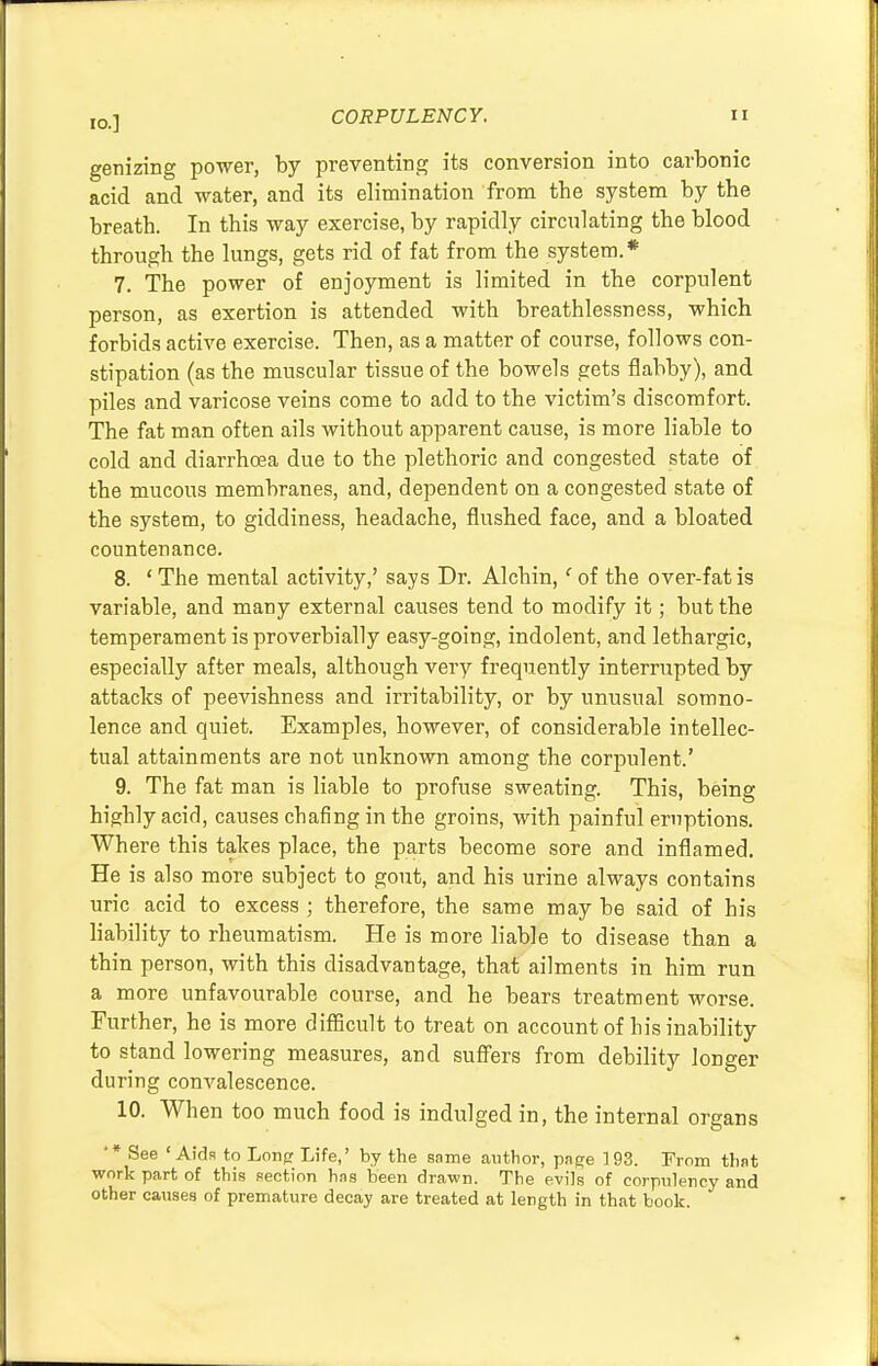 genizing power, by preventing its conversion into carbonic acid and water, and its elimination from the system by the breath. In this way exercise, by rapidly circulating the blood through the lungs, gets rid of fat from the system.* 7. The power of enjoyment is limited in the corpulent person, as exertion is attended with breathlessness, which forbids active exercise. Then, as a matter of course, follows con- stipation (as the muscular tissue of the bowels gets flabby), and piles and varicose veins come to add to the victim's discomfort. The fat man often ails without apparent cause, is more liable to cold and diarrhoea due to the plethoric and congested state of the mucous membranes, and, dependent on a congested state of the system, to giddiness, headache, flushed face, and a bloated countenance. 8. ' The mental activity,' says Dr. Alchin,' of the over-fat is variable, and many external causes tend to modify it; but the temperament is proverbially easy-going, indolent, and lethargic, especially after meals, although very frequently interrupted by attacks of peevishness and irritability, or by unusual somno- lence and quiet. Examples, however, of considerable intellec- tual attainments are not unknown among the corpulent.' 9. The fat man is liable to profuse sweating. This, being highly acid, causes chafing in the groins, with painful eruptions. Where this takes place, the parts become sore and inflamed. He is also more subject to gout, and his urine always contains uric acid to excess ; therefore, the same may be said of his liability to rheumatism. He is more liable to disease than a thin person, with this disadvantage, that ailments in him run a more unfavourable course, and he bears treatment worse. Further, he is more difficult to treat on account of his inability to stand lowering measures, and suffers from debility longer during convalescence. 10. When too much food is indulged in, the internal organs '* See ' Aids to Long Life,' by the same author, page 193. From that work part of this section has been drawn. The evils of corpulency and other causes of premature decay are treated at length in that book.