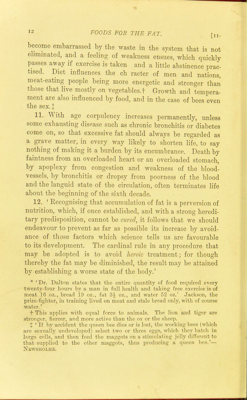become embarrassed by the waste in the system that is not eliminated, and a feeling of weakness ensues, which quickly passes away if exercise is taken and a little abstinence prac- tised. Diet influences the ch racter of men and nations, meat-eating people being more energetic and stronger than those that live mostly on vegetables, f Growth and tempera- ment are also influenced by food, and in the case of bees even the sex. J 11. With age corpulency increases permanently, unless some exhausting disease such as chronic bronchitis or diabetes come on, so that excessive fat should always be regarded as a grave matter, in every way likely to shorten life, to say nothing of making it a burden by its encumbrance. Death by faintness from an overloaded heart or an overloaded stomach, by apoplexy from congestion and weakness of the blood- vessels, by bronchitis or dropsy from poorness of the blood and the languid state of the circulation, often terminates life about the beginning of the sixth decade. 12. ' Eecognising that accumulation of fat is a perversion of nutrition, which, if once established, and with a strong heredi- tary predisposition, cannot be cured, it follows that we should endeavour to prevent as far as possible its increase by avoid- ance of those factors which science tells us are favourable to its development. The cardinal rule in any procedure that may be adopted is to avoid heroic treatment; for though thereby the fat may be diminished, the result may be attained by establishing a worse state of the body.' * ' Dr. Dalton states that the entire quantity of food required every twenty-four hours by a man in full health and taking free exercise is of meat 16 oz., bread 19 oz., fat 3^ oz., and water 52 oz.' Jackson, the prize-fighter, in training lived on meat and stale bread only, with of course water.' + This applies with equal force to animals. The lion and tiger are stronger, fiercer, and more active than the ox or the sheep. % ' If by accident the queen bee dies or is lost, the working bees (which are sexually undeveloped) select two or three eggs, which they hatch in large cells, and then feed the maggots on a stimulating jelly different to that supplied to the other maggots, thus producing a queen bee.'— Nbwsholme.