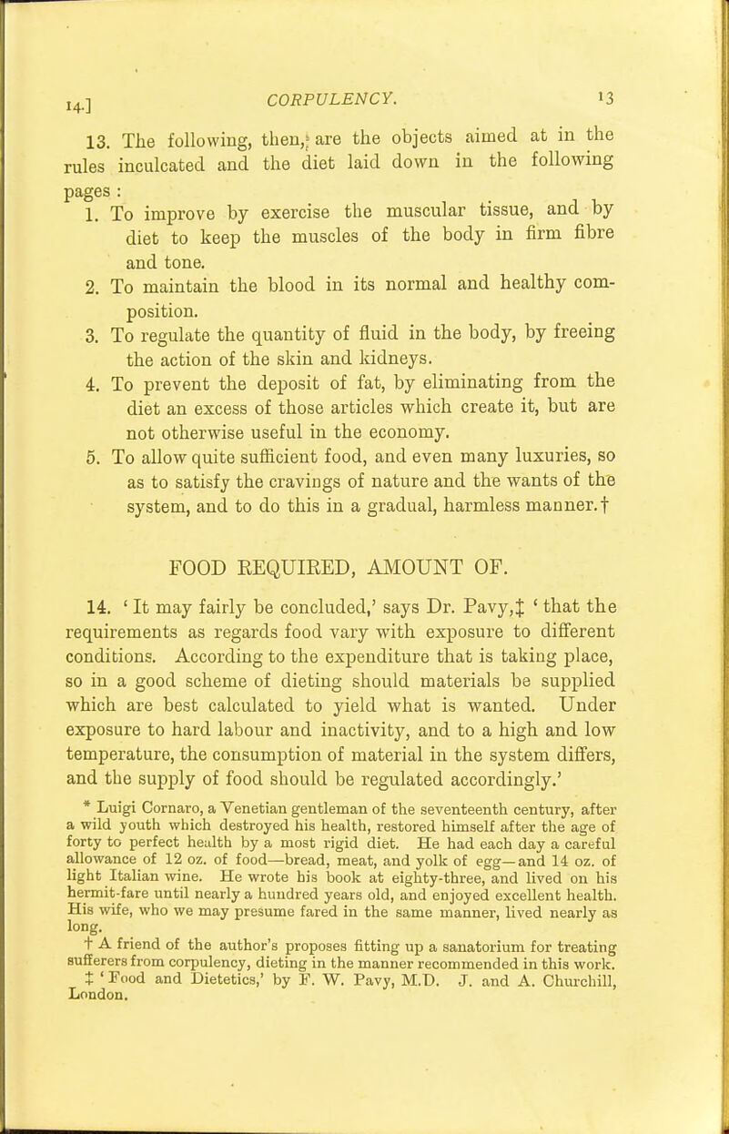 13. The following, then,' are the objects aimed at in the rules inculcated and the diet laid down in the following pages : 1. To improve by exercise the muscular tissue, and by diet to keep the muscles of the body in firm fibre and tone. 2. To maintain the blood in its normal and healthy com- position. 3. To regulate the quantity of fluid in the body, by freeing the action of the skin and kidneys. 4. To prevent the deposit of fat, by eliminating from the diet an excess of those articles which create it, but are not otherwise useful in the economy. 5. To allow quite sufficient food, and even many luxuries, so as to satisfy the cravings of nature and the wants of the system, and to do this in a gradual, harmless manner, f FOOD REQUIRED, AMOUNT OF. 14. ' It may fairly be concluded,' says Dr. Pavy,{ ' that the requirements as regards food vary with exposure to different conditions. According to the expenditure that is taking place, so in a good scheme of dieting should materials be supplied which are best calculated to yield what is wanted. Under exposure to hard labour and inactivity, and to a high and low temperature, the consumption of material in the system differs, and the supply of food should be regulated accordingly.' * Luigi Cornaro, a Venetian gentleman of the seventeenth century, after a wild youth which destroyed his health, restored himself after the age of forty to perfect health by a most rigid diet. He had each day a careful allowance of 12 oz. of food—bread, meat, and yolk of egg—and 14 oz. of light Italian wine. He wrote his book at eighty-three, and lived on his hermit-fare until nearly a hundred years old, and enjoyed excellent health. His wife, who we may presume fared in the same manner, lived nearly as long. t A friend of the author's proposes fitting up a sanatorium for treating sufferers from corpulency, dieting in the manner recommended in this work. t ' Pood and Dietetics,' by F. W. Pavy, M.D. J. and A. Churchill, London.