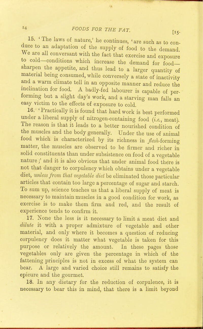 15. The laws of nature,' he continues, 'are such as to c duce to an adaptation of the supply of food to the demand We are all conversant with the fact that exercise and exposure to cold—conditions which increase the demand for food- sharpen the appetite, and thus lead to a larger quantity of material being consumed, while conversely a state of inactivity and a warm climate tell in an opposite manner and reduce the inclination for food. A badly-fed labourer is capable of per- forming but a slight day's work, and a starving man falls an easy victim to the effects of exposure to cold. 16. ' Practically it is found that hard work is best performed under a liberal supply of nitrogen-containing food {i.e., meat). The reason is that it leads to a better nourished condition of the muscles and the body generally. Under the use of animal food which is characterized by its richness in yZes/t-forming matter, the muscles are observed to be firmer and richer in solid constituents than under subsistence on food of a vegetable nature;' and it is also obvious that under animal food there is not that danger to corpulency which obtains under a vegetable diet, unless from that vegetable diet be eliminated those particular articles that contain too large a percentage of sugar and starch. To sum up, science teaches us that a liberal supply of meat is necessary to maintain muscles in a good condition for work, as exercise is to make them firm and red, and the result of experience tends to confirm it. 17. None the less is it necessary to limit a meat diet and dilute it with a proper admixture of vegetable and other material, and only where it becomes a question of reducing corpulency does it matter what vegetable is taken for this purpose or relatively the amount. In these pages those vegetables only are given the percentage in which of the fattening principles is not in excess of what the system can bear. A large and varied choice still remains to satisfy the epicure and the gourmet. 18. In any dietary for the reduction of corpulence, it is necessary to bear this in mind, that there is a limit beyond
