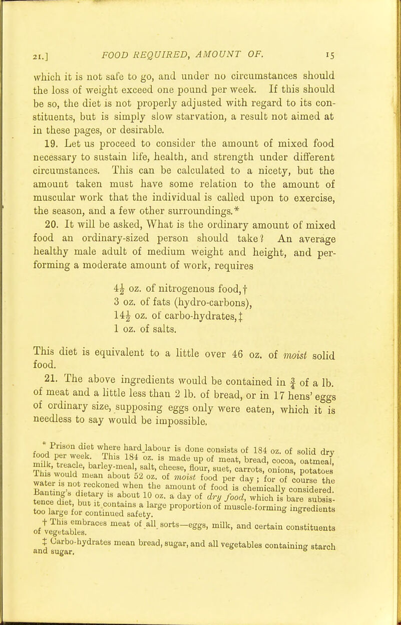 which it is not safe to go, and under no circumstances should the loss of weight exceed one pound per week. If this should be so, the diet is not properly adjusted with regard to its con- stituents, but is simply slow starvation, a result not aimed at in these pages, or desirable. 19. Let us proceed to consider the amount of mixed food necessary to sustain life, health, and strength under different circumstances. This can be calculated to a nicety, but the amouut taken must have some relation to the amount of muscular work that the individual is called upon to exercise, the season, and a few other surroundings.* 20. It will be asked, What is the ordinary amount of mixed food an ordinary-sized person should take? An average healthy male adult of medium weight and height, and per- forming a moderate amount of work, requires i\ oz. of nitrogenous food,f 3 oz. of fats (hydro-carbons), 14\ oz. of carbo-hydrates, J 1 oz. of salts. This diet is equivalent to a little over 46 oz. of moist solid food. 21. The above ingredients would be contained in f of a lb. of meat and a little less than 2 lb. of bread, or in 17 hens' eggs of ordinary size, supposing eggs only were eaten, which it is needless to say would be impossible. * Prison diet where hard.labour is done consists of 184 oz. of solid drv mUk *Z:T\ ,ThlS 18/ °f iSumade P 0f meat' bread> cocoa, oatmeaT SSwoS6' barley;mefa1' ^cheese, flour, suet, carrots, onions potatoes Inis would mean about 52 oz. of moist food per day ; for of course thi» water :s not reckoned when the amount of food is chemicallv cons dered Z^telZS^?80 proportlono f muscle-formine oftegetlbles0^8 meat of-all-sorts-eggs> mUk> ^d certain constituents $ Uarbo-hydrates mean bread, sugar, and all vegetables containing starch and sugar. °
