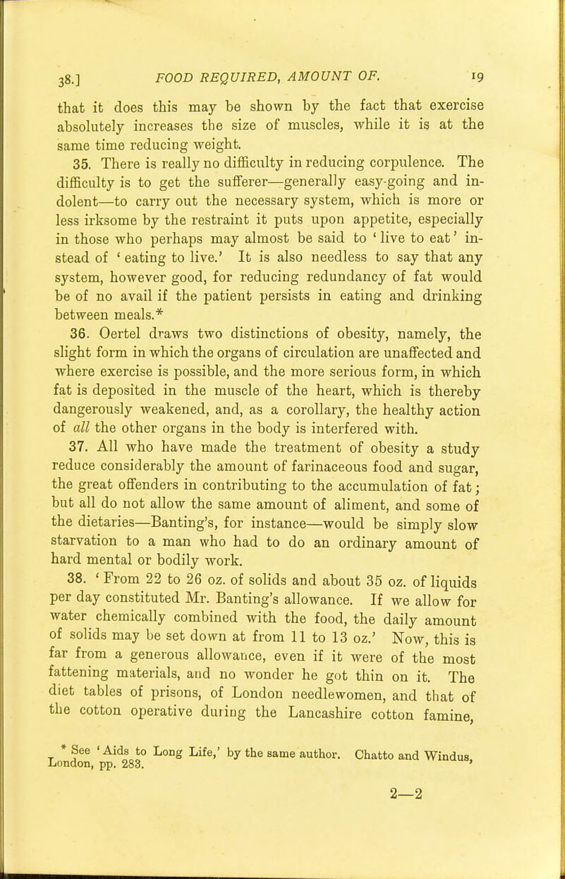 that it does this may be shown by the fact that exercise absolutely increases the size of muscles, while it is at the same time reducing weight. 35. There is really no difficulty in reducing corpulence. The difficulty is to get the sufferer—generally easy-going and in- dolent—to carry out the necessary system, which is more or less irksome by the restraint it puts upon appetite, especially in those who perhaps may almost be said to ' live to eat' in- stead of 1 eating to live.' It is also needless to say that any system, however good, for reducing redundancy of fat would be of no avail if the patient persists in eating and drinking between meals.* 36. Oertel draws two distinctions of obesity, namely, the slight form in which the organs of circulation are unaffected and where exercise is possible, and the more serious form, in which fat is deposited in the muscle of the heart, which is thereby dangerously weakened, and, as a corollary, the healthy action of all the other organs in the body is interfered with. 37. All who have made the treatment of obesity a study reduce considerably the amount of farinaceous food and sugar, the great offenders in contributing to the accumulation of fat; but all do not allow the same amount of aliment, and some of the dietaries—Banting's, for instance—would be simply slow starvation to a man who had to do an ordinary amount of hard mental or bodily work. 38. ' From 22 to 26 oz. of solids and about 35 oz. of liquids per day constituted Mr. Banting's allowance. If we allow for water chemically combined with the food, the daily amount of solids may be set down at from 11 to 13 oz.' Now, this is far from a generous allowance, even if it were of the most fattening materials, and no wonder he got thin on it. The diet tables of prisons, of London needlewomen, and that of the cotton operative during the Lancashire cotton famine, * See ' Aids to Long Life,' by the same author. Chatto and Windus, .London, pp. 283. ' 2—2