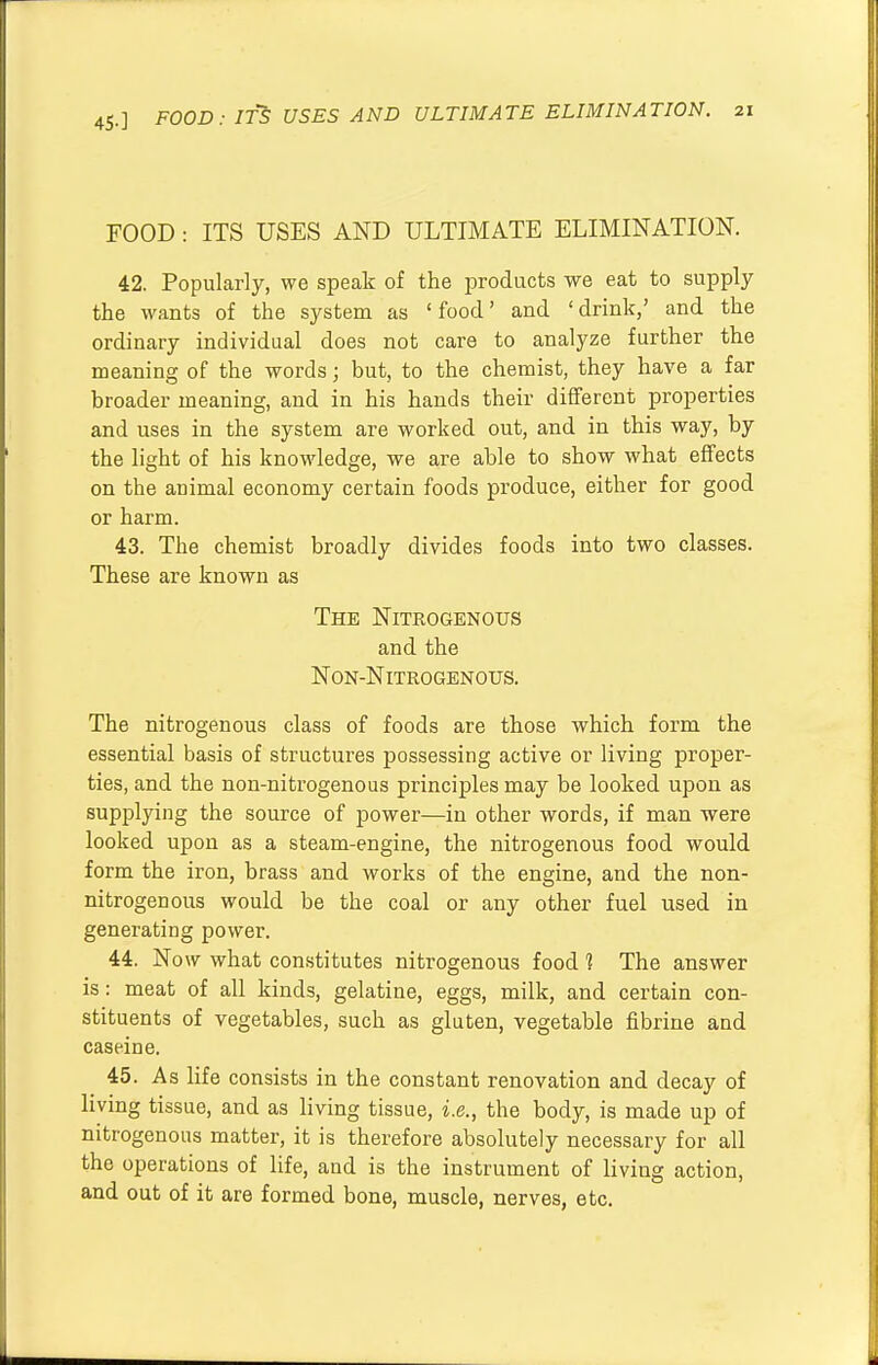 FOOD : ITS USES AND ULTIMATE ELIMINATION. 42. Popularly, we speak of the products we eat to supply the wants of the system as 'food' and 'drink,' and the ordinary individual does not care to analyze further the meaning of the words; but, to the chemist, they have a far broader meaning, and in his hands their different properties and uses in the system are worked out, and in this way, by the light of his knowledge, we are able to show what effects on the animal economy certain foods produce, either for good or harm. 43. The chemist broadly divides foods into two classes. These are known as The Nitrogenous and the Non-Nitrogenous. The nitrogenous class of foods are those which form the essential basis of structures possessing active or living proper- ties, and the non-nitrogenous principles may be looked upon as supplying the source of power—in other words, if man were looked upon as a steam-engine, the nitrogenous food would form the iron, brass and works of the engine, and the non- nitrogenous would be the coal or any other fuel used in generating power. 44. Now what constitutes nitrogenous food ] The answer is: meat of all kinds, gelatine, eggs, milk, and certain con- stituents of vegetables, such as gluten, vegetable fibrine and casein e. 45. As life consists in the constant renovation and decay of living tissue, and as living tissue, i.e., the body, is made up of nitrogenous matter, it is therefore absolutely necessary for all the operations of life, and is the instrument of living action, and out of it are formed bone, muscle, nerves, etc.