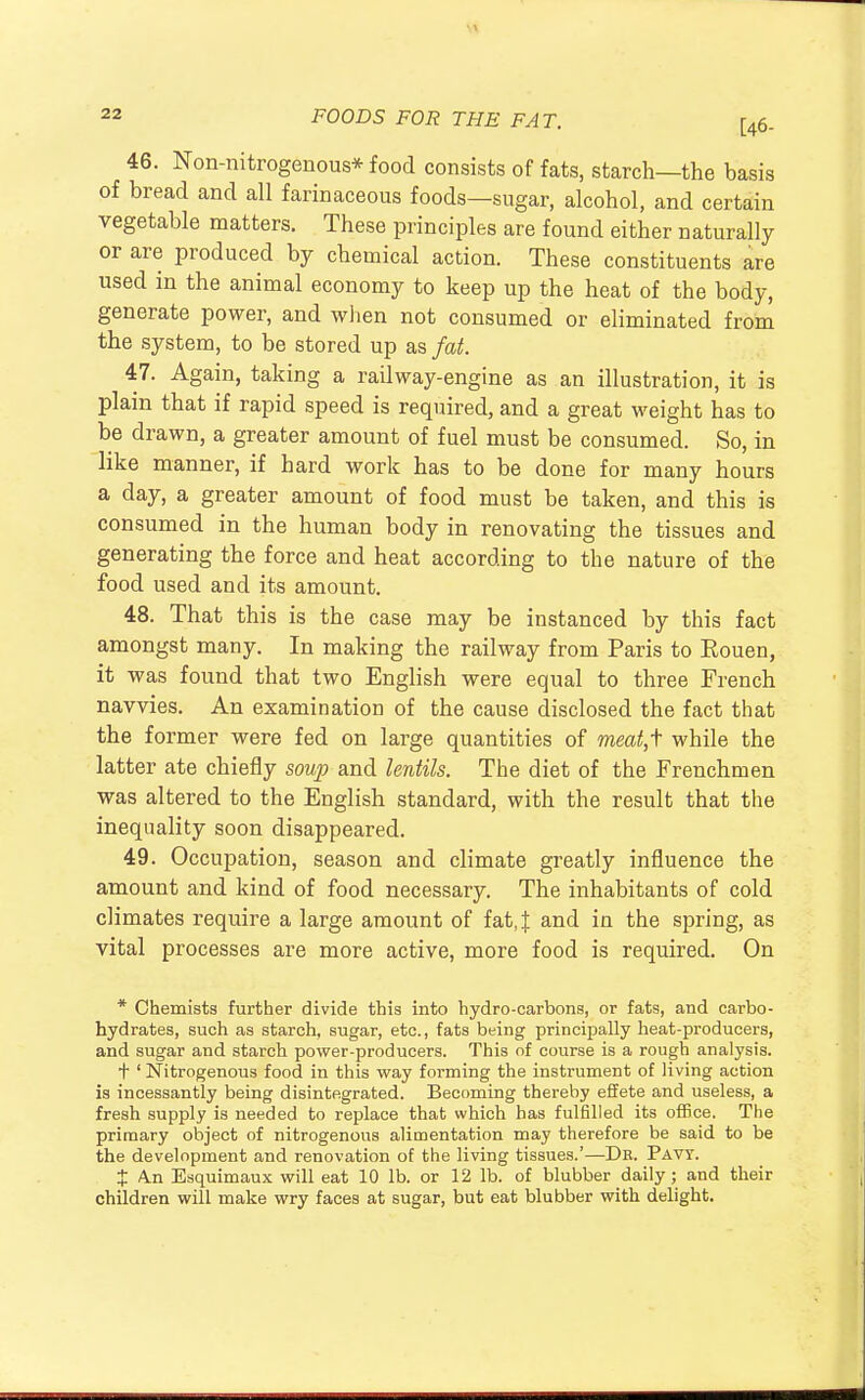 11 22 FOODS FOR THE FAT. [46_ 46. Non-nitrogenous* food consists of fats, starch—the basis of bread and all farinaceous foods—sugar, alcohol, and certain vegetable matters. These principles are found either naturally or are produced by chemical action. These constituents are used in the animal economy to keep up the heat of the body, generate power, and when not consumed or eliminated from the system, to be stored up as fat. 47. Again, taking a railway-engine as an illustration, it is plain that if rapid speed is required, and a great weight has to be drawn, a greater amount of fuel must be consumed. So, in like manner, if hard work has to be done for many hours a day, a greater amount of food must be taken, and this is consumed in the human body in renovating the tissues and generating the force and heat according to the nature of the food used and its amount. 48. That this is the case may be instanced by this fact amongst many. In making the railway from Paris to Eouen, it was found that two English were equal to three French navvies. An examination of the cause disclosed the fact that the former were fed on large quantities of meat,f while the latter ate chiefly soup and lentils. The diet of the Frenchmen was altered to the English standard, with the result that the inequality soon disappeared. 49. Occupation, season and climate greatly influence the amount and kind of food necessary. The inhabitants of cold climates require a large amount of fat, J and in the spring, as vital processes are more active, more food is required. On * Chemists further divide this into hydro-carbons, or fats, and carbo- hydrates, such as starch, sugar, etc., fats being principally heat-producers, and sugar and starch power-producers. This of course is a rough analysis. + 1 Nitrogenous food in this way foi-ming the instrument of living action is incessantly being disintegrated. Becoming thereby effete and useless, a fresh supply is needed to replace that which has fulfilled its office. The primary object of nitrogenous alimentation may therefore be said to be the development and renovation of the living tissues.'—Dr. Pavt. t A.n Esquimaux will eat 10 lb. or 12 lb. of blubber daily; and their children will make wry faces at sugar, but eat blubber with delight.
