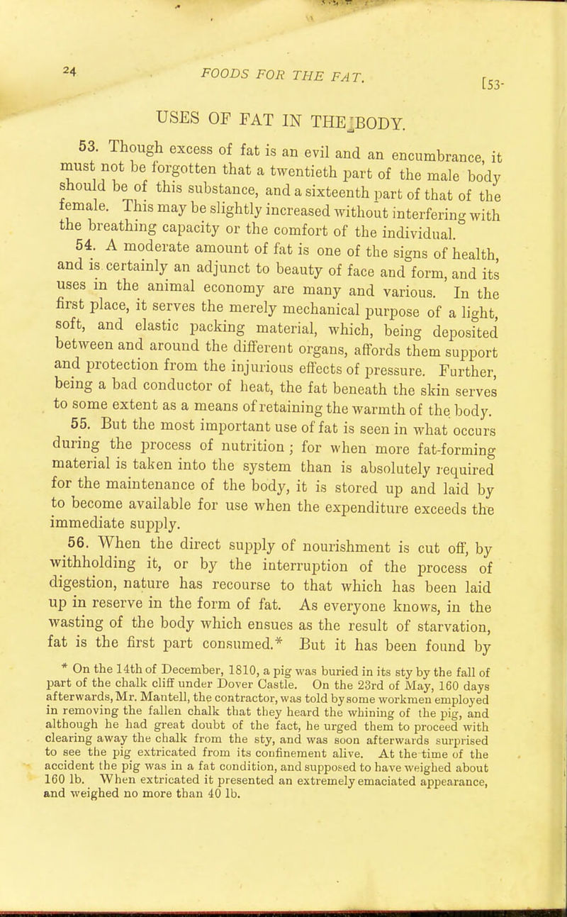 5 ■U tt 24 FOODS FOR THE FAT. [s3. USES OF FAT IN THEJ.BODY. 53. Though excess of fat is an evil and an encumbrance, it must not be forgotten that a twentieth part of the male body should be of this substance, and a sixteenth part of that of the female. This may be slightly increased without interfering with the breathing capacity or the comfort of the individual. 54. A moderate amount of fat is one of the signs of health and is certainly an adjunct to beauty of face and form, and its uses m the animal economy are many and various. In the first place, it serves the merely mechanical purpose of a light, soft, and elastic packing material, which, being deposited between and around the different organs, affords them support and protection from the injurious effects of pressure. Further, being a bad conductor of heat, the fat beneath the skin serves to some extent as a means of retaining the warmth of the body. 55. But the most important use of fat is seen in what occurs during the process of nutrition ; for when more fat-forming material is taken into the system than is absolutely required for the maintenance of the body, it is stored up and laid by to become available for use when the expenditure exceeds the immediate supply. 56. When the direct supply of nourishment is cut off, by withholding it, or by the interruption of the process of digestion, nature has recourse to that which has been laid up in reserve in the form of fat. As everyone knows, in the wasting of the body which ensues as the result of starvation, fat is the first part consumed.* But it has been found by * On the 14th of December, 1810, a pig was buried in its sty by the fall of part of the chalk cliff under Dover Castle. On the 23rd of May, 160 days afterwards, Mr. Mantell, the contractor, was told by some workmen employed in removing the fallen chalk that they heard the whining of the pig, and although he had great doubt of the fact, he urged them to proceed with clearing away the chalk from the sty, and was soon afterwards surprised to see the pig extricated from its confinement alive. At the time of the accident the pig was in a fat condition, and supposed to have weighed about 160 lb. When extricated it presented an extremely emaciated appearance, and weighed no more than 40 lb.