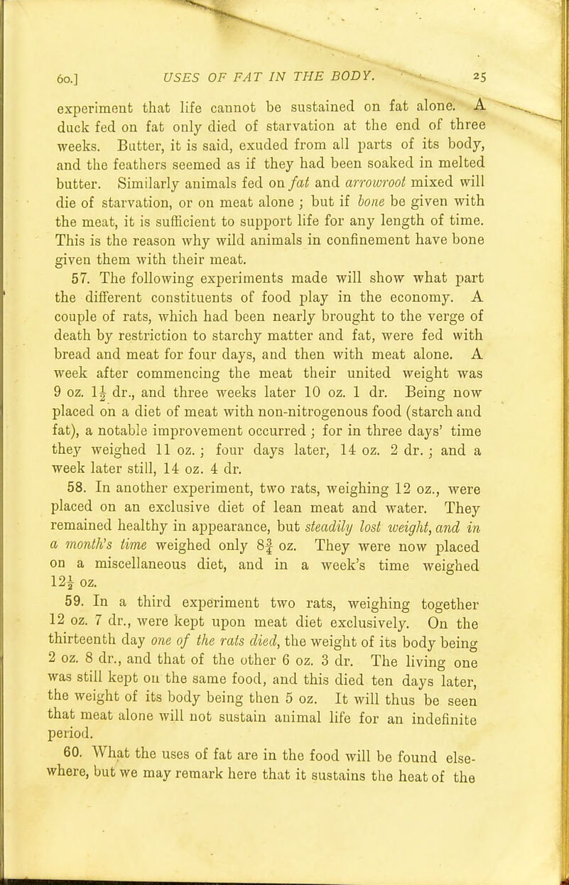 experiment that life cannot be sustained on fat alone. A duck fed on fat only died of starvation at the end of three weeks. Butter, it is said, exuded from all parts of its body, and the feathers seemed as if they had been soaked in melted butter. Similarly animals fed on fat and arrowroot mixed will die of starvation, or on meat alone ; but if bone be given with the meat, it is sufficient to support life for any length of time. This is the reason why wild animals in confinement have bone given them with their meat. 57. The following experiments made will show what part the different constituents of food play in the economy. A couple of rats, which had been nearly brought to the verge of death by restriction to starchy matter and fat, were fed with bread and meat for four days, and then with meat alone. A week after commencing the meat their united weight was 9 oz. dr., and three weeks later 10 oz. 1 dr. Being now placed on a diet of meat with non-nitrogenous food (starch and fat), a notable improvement occurred ; for in three days' time they weighed 11 oz.; four days later, 14 oz. 2 dr.; and a week later still, 14 oz. 4 dr. 58. In another experiment, two rats, weighing 12 oz., were placed on an exclusive diet of lean meat and water. They remained healthy in appearance, but steadily lost weight, and in a month's time weighed only 8f oz. They were now placed on a miscellaneous diet, and in a week's time weighed 12i oz. 59. In a third experiment two rats, weighing together 12 oz. 7 dr., were kept upon meat diet exclusively. On the thirteenth day one of the rats died, the weight of its body being 2 oz. 8 dr., and that of the other 6 oz. 3 dr. The living one was still kept on the same food, and this died ten days later, the weight of its body being then 5 oz. It will thus be seen that meat alone will not sustain animal life for an indefinite period. 60. What the uses of fat are in the food will be found else- where, but we may remark here that it sustains the heat of the