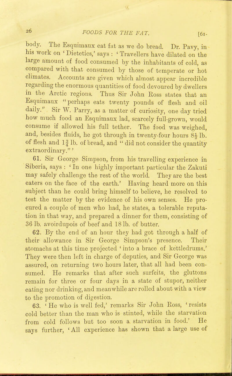 body. The Esquimaux eat fat as we do bread. Dr. Pavy, in his work on ' Dietetics,' says : ' Travellers have dilated on the large amount of food consumed by the inhabitants of cold, as compared with that consumed by those of temperate or hot climates. Accounts are given which almost appear incredible regarding the enormous quantities of food devoured by dwellers in the Arctic regions. Thus Sir John Boss states that an Esquimaux perhaps eats twenty pounds of flesh and oil daily. Sir W. Parry, as a matter of curiosity, one day tried how much food an Esquimaux lad, scarcely full-grown, would consume if allowed his full tether. The food was weighed, and, besides fluids, he got through in twenty-four hours 8£ lb. of flesh and If lb. of bread, and  did not consider the quantity extraordinary.' 61. Sir George Simpson, from his travelling experience in Siberia, says : ' In one highly important particular the Zakuti may safely challenge the rest of the world. They are the best eaters on the face of the earth.' Having heard more on this subject than he could bring himself to believe, he resolved to test the matter by the evidence of his own senses. He pro- cured a couple of men who had, he states, a tolerable reputa- tion in that way, and prepared a dinner for them, consisting of 36 lb. avoirdupois of beef and 181b. of butter. 62. By the end of an hour they had got through a half of their allowance in Sir George Simpson's presence. Their stomachs at this time projected ' into a brace of kettledrums.' They were then left in charge of deputies, and Sir George was assured, on returning two hours later, that all had been con- sumed. He remarks that after such surfeits, the gluttons remain for three or four days in a state of stupor, neither eating nor drinking, and meanwhile are rolled about with a view to the promotion of digestion. 63. ' He who is well fed,' remarks Sir John Eoss, 'resists cold better than the man who is stinted, while the starvation from cold follows but too soon a starvation in food.' He says further, ' All experience has shown that a large use of