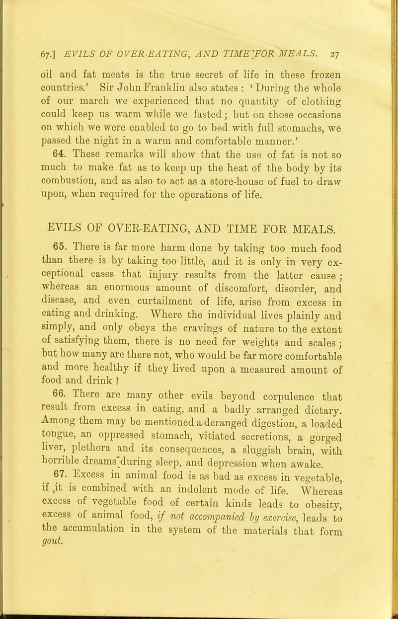 oil and fat meats is the true secret of life in these frozen countries.' Sir John Franklin also states : ' During the whole of our march we experienced that no quantity of clothing could keep us warm while we fasted; but on those occasions on which we were enabled to go to bed with full stomachs, we passed the night in a warm and comfortable manner.' 64. These remarks will show that the use of fat is not so much to make fat as to keep up the heat of the body by its combustion, and as also to act as a store-house of fuel to draw upon, when required for the operations of life. EVILS OF OVER-EATING, AND TIME FOE MEALS. 65. There is far more harm done by taking too much food than there is by taking too little, and it is only in very ex- ceptional cases that injury results from the latter cause; whereas an enormous amount of discomfort, disorder, and disease, and even curtailment of life, arise from excess in eating and drinking. Where the individual lives plainly and simply, and only obeys the cravings of nature to the extent of satisfying them, there is no need for weights and scales ; but how many are there not, who would be far more comfortable and more healthy if they lived upon a measured amount of food and drink ? 66. There are many other evils beyond corpulence that result from excess in eating, and a badly arranged dietary. Among them may be mentioned a deranged digestion, a loaded tongue, an oppressed stomach, vitiated secretions, a gorged liver, plethora and its consequences, a sluggish brain, with horrible dreamsduring sleep, and depression when awake. 67. Excess in animal food is as bad as excess in vegetable, if „it is combined with an indolent mode of life. Whereas excess of vegetable food of certain kinds leads to obesity, excess of animal food, if not accompanied by exercise, leads to the accumulation in the system of the materials that form gout.