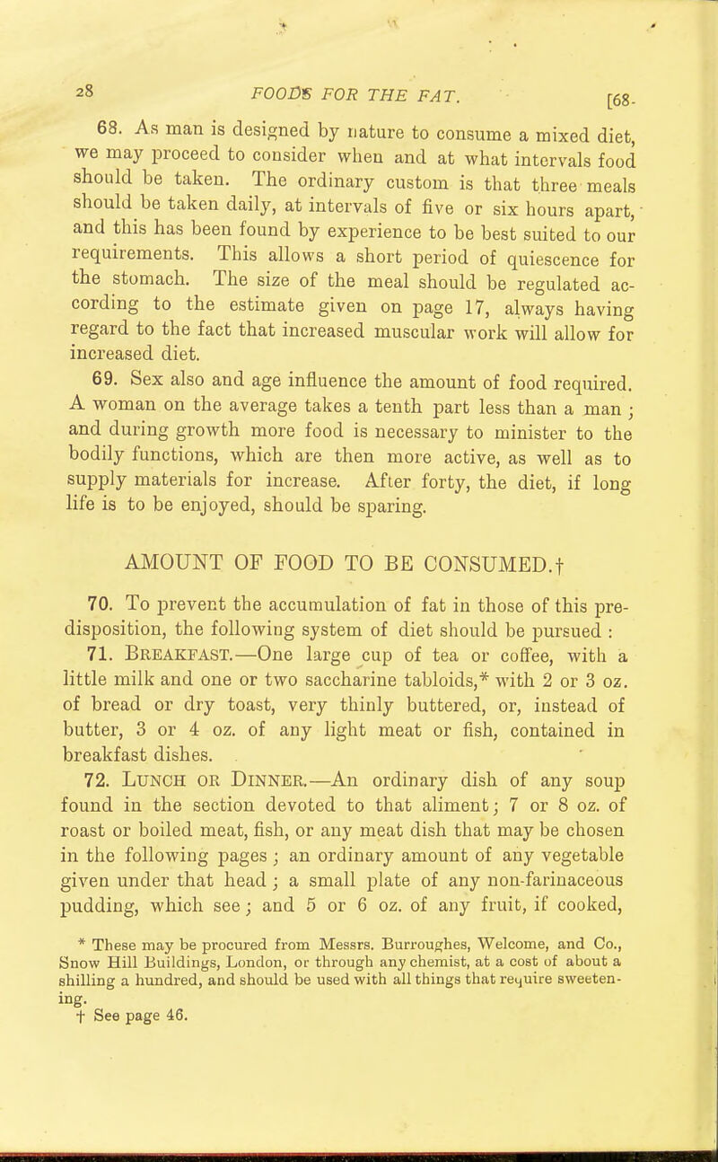 68. As man is designed by nature to consume a mixed diet, we may proceed to consider when and at what intervals food should be taken. The ordinary custom is that three meals should be taken daily, at intervals of five or six hours apart, and this has been found by experience to be best suited to our requirements. This allows a short period of quiescence for the stomach. The size of the meal should be regulated ac- cording to the estimate given on page 17, always having regard to the fact that increased muscular work will allow for increased diet. 69. Sex also and age influence the amount of food required. A woman on the average takes a tenth part less than a man ; and during growth more food is necessary to minister to the bodily functions, which are then more active, as well as to supply materials for increase. After forty, the diet, if long life is to be enjoyed, should be sparing. AMOUNT OF FOOD TO BE CONSUMED.! 70. To prevent the accumulation of fat in those of this pre- disposition, the following system of diet should be pursued : 71. Breakfast.—One large cup of tea or coffee, with a little milk and one or two saccharine tabloids,* with 2 or 3 oz. of bread or dry toast, very thinly buttered, or, instead of butter, 3 or 4 oz. of any light meat or fish, contained in breakfast dishes. 72. Lunch or Dinner.—An ordinary dish of any soup found in the section devoted to that aliment; 7 or 8 oz. of roast or boiled meat, fish, or any meat dish that may be chosen in the following pages ; an ordinary amount of any vegetable given under that head; a small plate of any non-farinaceous pudding, which see; and 5 or 6 oz. of any fruit, if cooked, * These may be procured from Messrs. Burroughes, Welcome, and Co., Snow Hill Buildings, London, or through any chemist, at a cost of about a shilling a hundred, and should be used with all things that retjuire sweeten- ing. t See page 46.