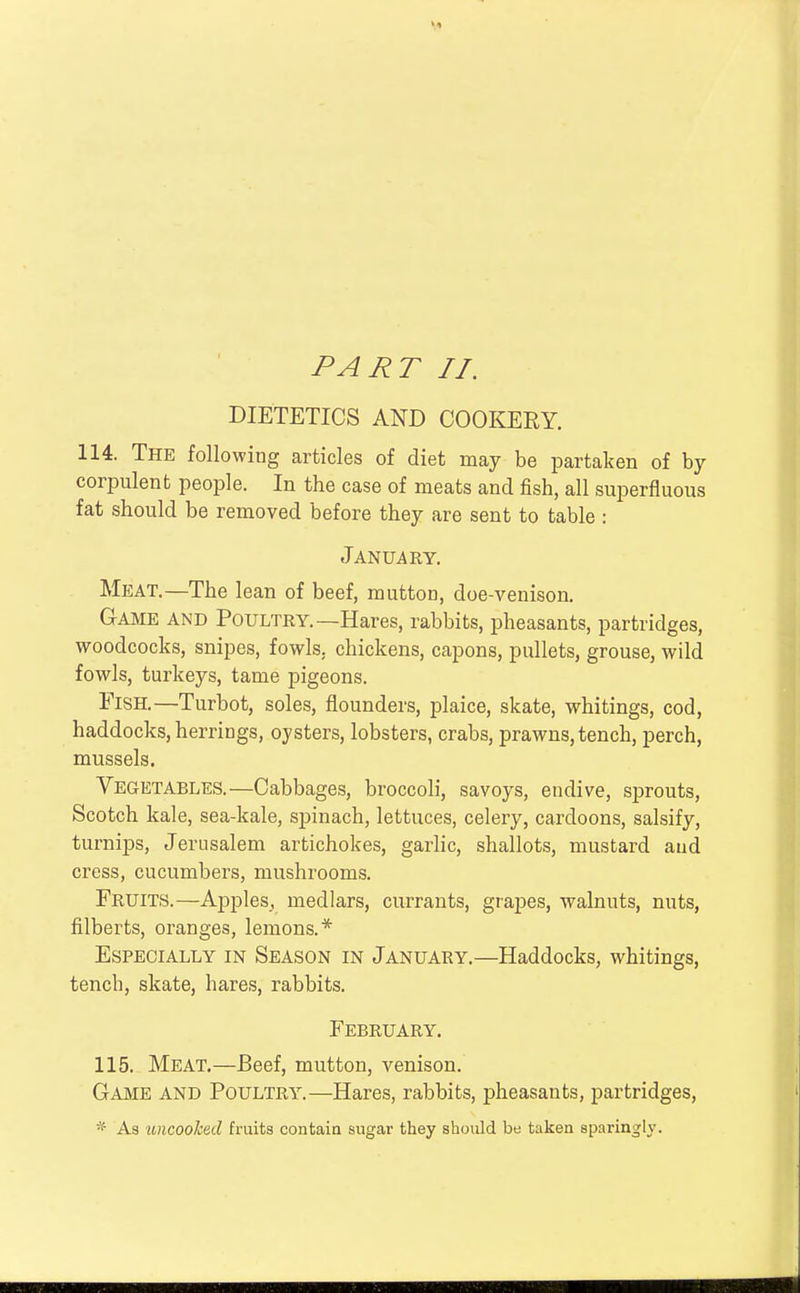 PART II. DIETETICS AND COOKERY. 114. The following articles of diet may be partaken of by corpulent people. In the case of meats and fish, all superfluous fat should be removed before they are sent to table : January. Meat.—The lean of beef, mutton, doe-venison. Game and Poultry.—Hares, rabbits, pheasants, partridges, woodcocks, snipes, fowls, chickens, capons, pullets, grouse, wild fowls, turkeys, tame pigeons. Fish.—Turbot, soles, flounders, plaice, skate, whitings, cod, haddocks, herrings, oysters, lobsters, crabs, prawns, tench, perch, mussels. Vegetables.—Cabbages, broccoli, savoys, endive, sprouts, Scotch kale, sea-kale, spinach, lettuces, celery, cardoons, salsify, turnips, Jerusalem artichokes, garlic, shallots, mustard and cress, cucumbers, mushrooms. Fruits.—Apples,, medlars, currants, grapes, walnuts, nuts, filberts, oranges, lemons.* Especially in Season in January.—Haddocks, whitings, tencb, skate, hares, rabbits. February. 115. Meat.—Beef, mutton, venison. Game and Poultry.—Hares, rabbits, pheasants, partridges, * As uncooked fruits contain sugar they should be taken sparingly.