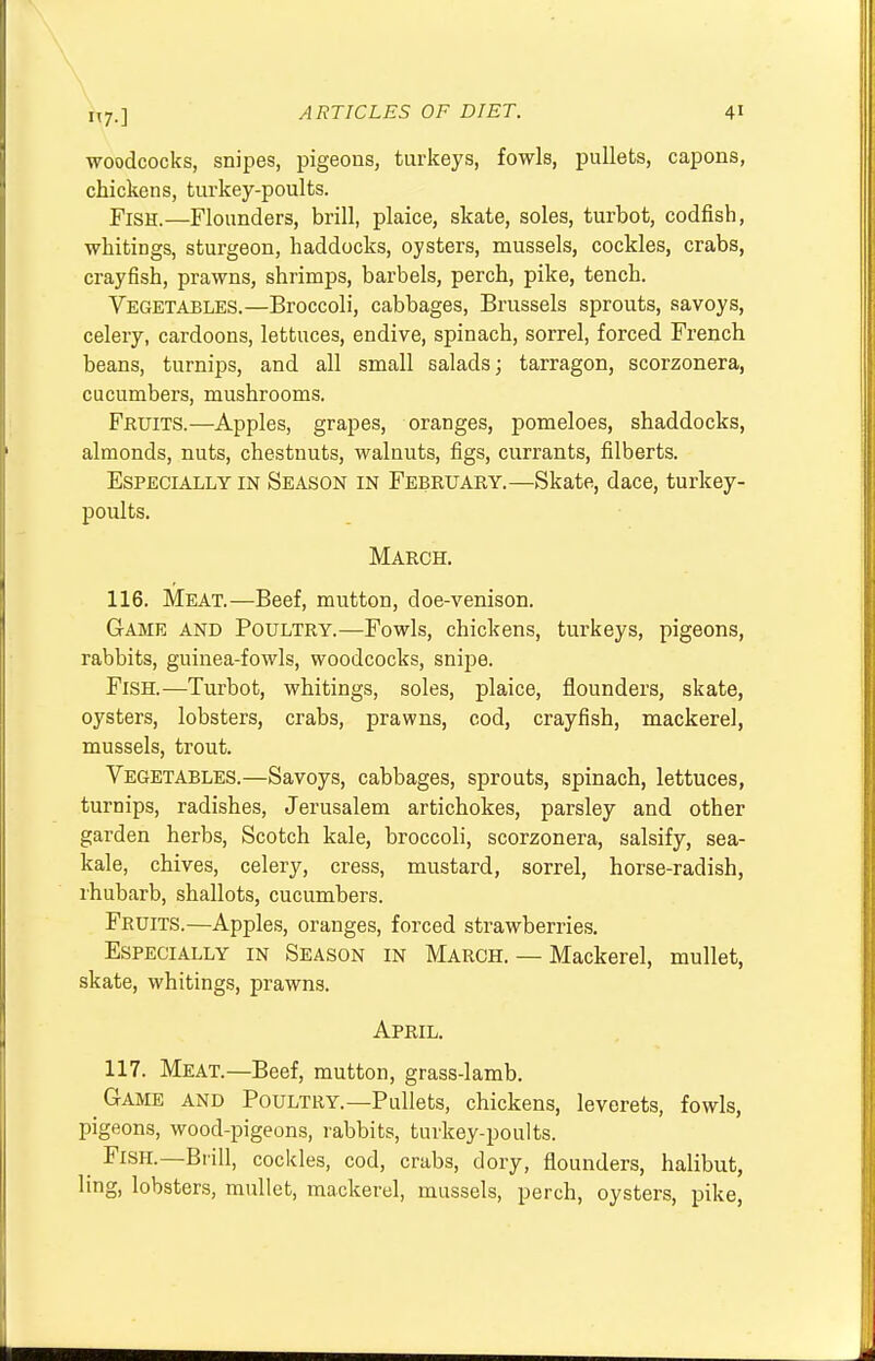 7-1 woodcocks, snipes, pigeons, turkeys, fowls, pullets, capons, chickens, turkey-poults. Fish.—Flounders, brill, plaice, skate, soles, turbot, codfish, whitings, sturgeon, haddocks, oysters, mussels, cockles, crabs, crayfish, prawns, shrimps, barbels, perch, pike, tench. Vegetables.—Broccoli, cabbages, Brussels sprouts, savoys, celery, cardoons, lettuces, endive, spinach, sorrel, forced French beans, turnips, and all small salads; tarragon, scorzonera, cucumbers, mushrooms. Fruits.—Apples, grapes, oranges, pomeloes, shaddocks, almonds, nuts, chestnuts, walnuts, figs, currants, filberts. Especially in Season in February.—Skate, dace, turkey- poults. March. 116. Meat.—Beef, mutton, doe-venison. Game and Poultry.—Fowls, chickens, turkeys, pigeons, rabbits, guinea-fowls, woodcocks, snipe. Fish.—Turbot, whitings, soles, plaice, flounders, skate, oysters, lobsters, crabs, prawns, cod, crayfish, mackerel, mussels, trout. Vegetables.—Savoys, cabbages, sprouts, spinach, lettuces, turnips, radishes, Jerusalem artichokes, parsley and other garden herbs, Scotch kale, broccoli, scorzonera, salsify, sea- kale, chives, celery, cress, mustard, sorrel, horse-radish, rhubarb, shallots, cucumbers. Fruits.—Apples, oranges, forced strawberries. Especially in Season in March. — Mackerel, mullet, skate, whitings, prawns. April. 117. Meat.—Beef, mutton, grass-lamb. Game and Poultry.—Pullets, chickens, leverets, fowls, pigeons, wood-pigeons, rabbits, turkey-poults. Fish.—Brill, cockles, cod, crabs, dory, flounders, halibut, ling, lobsters, mullet, mackerel, mussels, perch, oysters, pike,