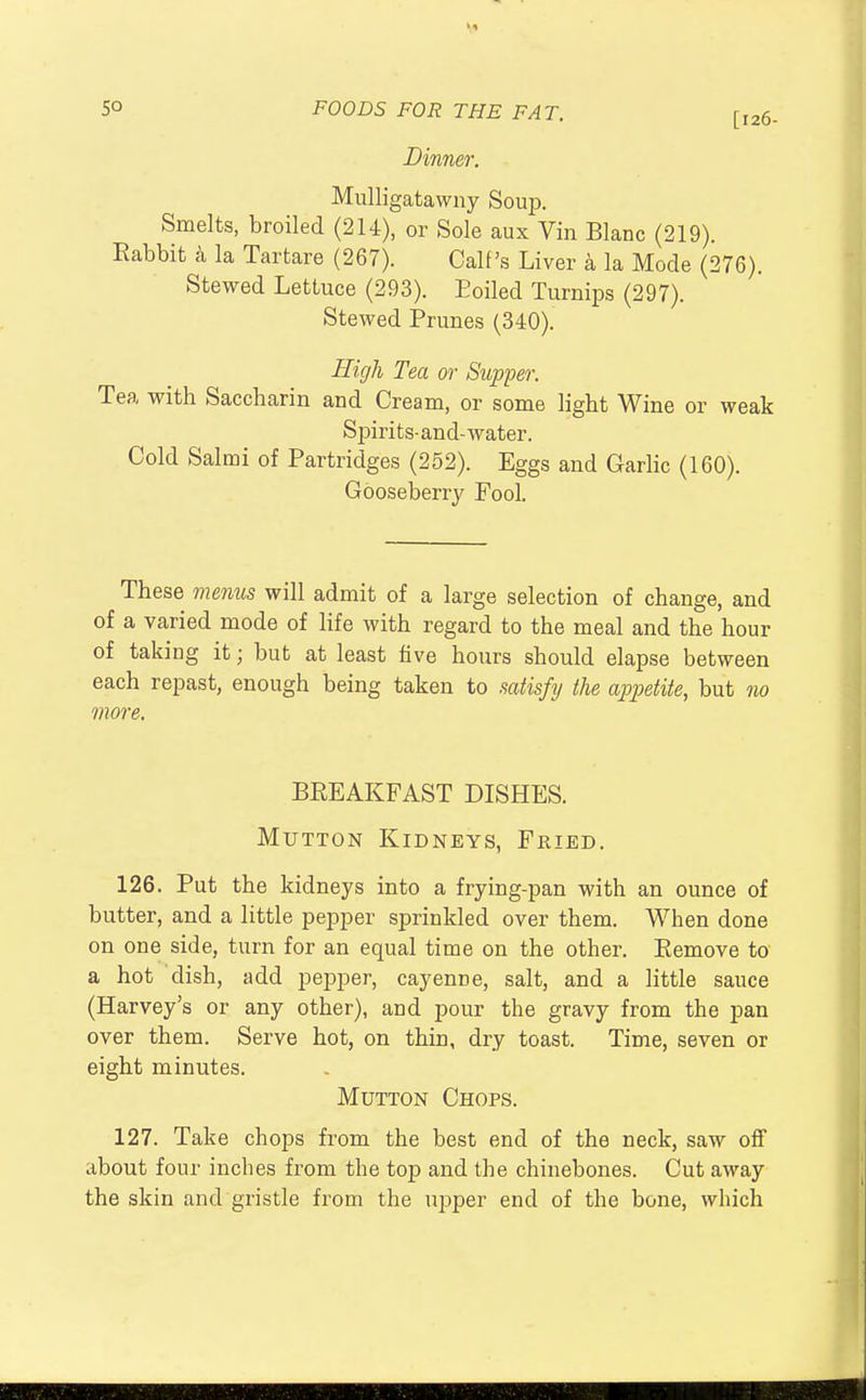 Dinner. [126- Mulligatawny Soup. Smelts, broiled (2H), or Sole aux Vin Blanc (219). Rabbit a la Tartare (267). Calf's Liver a la Mode (276). Stewed Lettuce (293). Eoiled Turnips (297). Stewed Prunes (340). High Tea or Supper. Tea with Saccharin and Cream, or some light Wine or weak Spirits-and-water. Cold Salmi of Partridges (252). Eggs and Garlic (160). Gooseberry Fool. These menus will admit of a large selection of change, and of a varied mode of life with regard to the meal and the hour of taking it; but at least five hours should elapse between each repast, enough being taken to .satisfy the appetite, but no more. BREAKFAST DISHES. Mutton Kidneys, Fried. 126. Put the kidneys into a frying-pan with an ounce of butter, and a little pepper sprinkled over them. When done on one side, turn for an equal time on the other. Remove to a hot dish, add pepper, cayenne, salt, and a little sauce (Harvey's or any other), and pour the gravy from the pan over them. Serve hot, on thin, dry toast. Time, seven or eight minutes. Mutton Chops. 127. Take chops from the best end of the neck, saw off about four inches from the top and the chinebones. Cut away the skin and gristle from the upper end of the bone, which