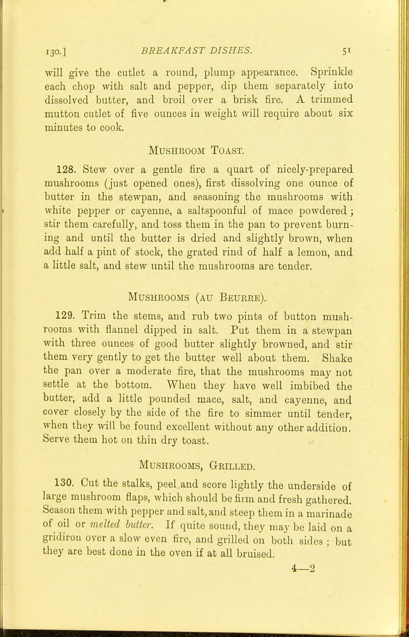 will give the cutlet a round, plump appearance. Sprinkle each chop with salt and pepper, dip them separately into dissolved butter, and broil over a brisk fire. A trimmed mutton cutlet of five ounces in weight will require about six minutes to cook. Mushroom Toast. 128. Stew over a gentle fire a quart of nicely-prepared mushrooms (just opened ones), first dissolving one ounce of butter in the stewpan, and seasoning the mushrooms with white pepper or cayenne, a saltspoonful of mace powdered; stir them carefully, and toss them in the pan to prevent burn- ing and until the butter is dried and slightly brown, when add half a pint of stock, the grated rind of half a lemon, and a little salt, and stew until the mushrooms are tender. Mushrooms (au Beurre). 129. Trim the stems, and rub two pints of button mush- rooms with flannel dipped in salt. Put them in a stewpan with three ounces of good butter slightly browned, and stir them very gently to get the butter well about them. Shake the pan over a moderate fire, that the mushrooms may not settle at the bottom. When they have well imbibed the butter, add a little pounded mace, salt, and cayenne, and cover closely by the side of the fire to simmer until tender, when they will be found excellent without any other addition. Serve them hot on thin dry toast. Mushrooms, Grilled. 130. Cut the stalks, peel and score lightly the underside of large mushroom flaps, which should be firm and fresh gathered. Season them with pepper and salt, and steep them in a marinade of oil or melted butter. If quite sound, they may be laid on a gridiron over a slow even fire, and grilled on both sides ; but they are best done in the oven if at all bruised. 4—2