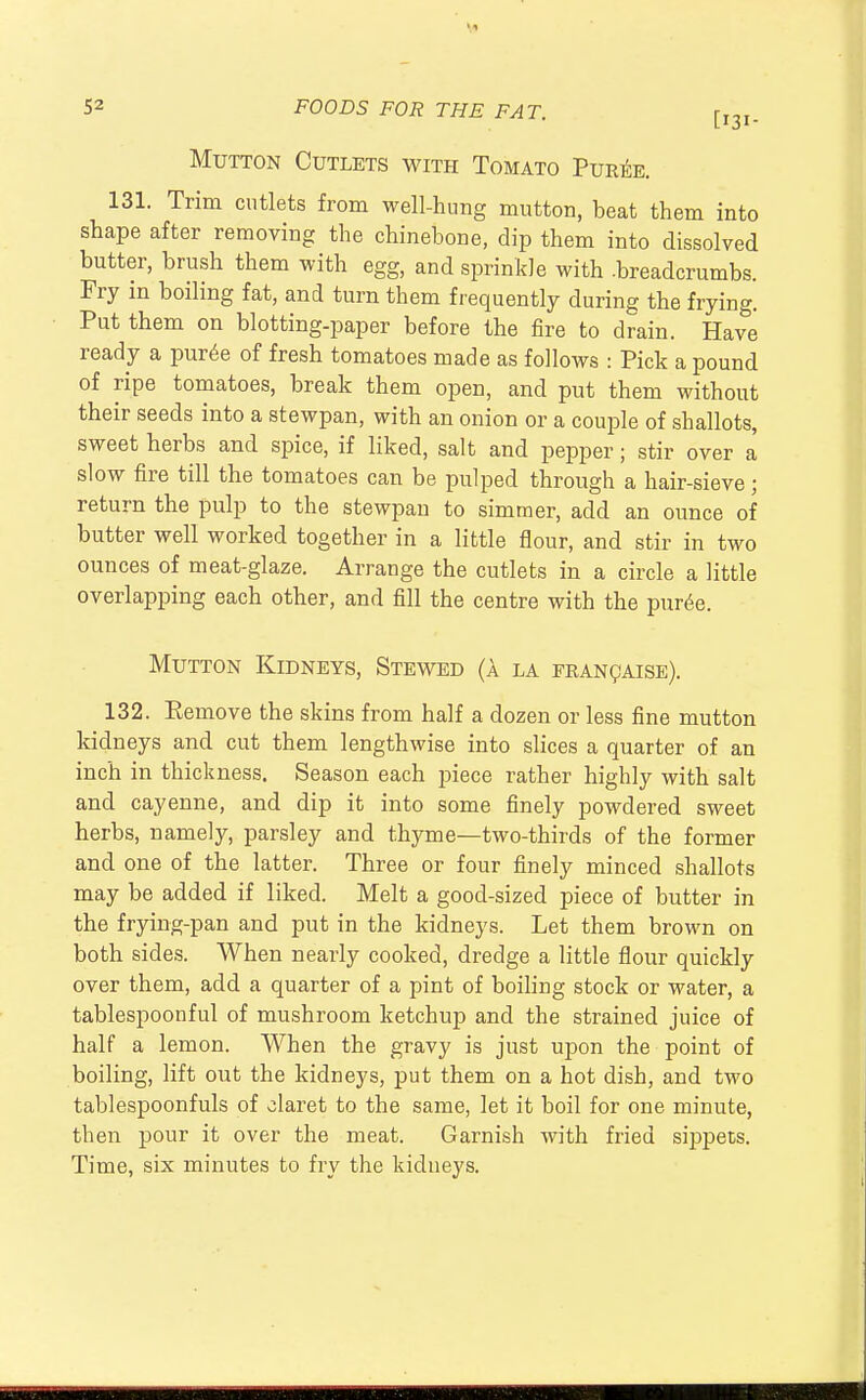 Mutton Cutlets with Tomato Puree. 131. Trim cutlets from well-hung mutton, beat them into shape after removing the chinebone, dip them into dissolved butter, brush them with egg, and sprinkle with -breadcrumbs. Fry in boiling fat, and turn them frequently during the frying. Put them on blotting-paper before the fire to drain. Have ready a pur6e of fresh tomatoes made as follows : Pick a pound of ripe tomatoes, break them open, and put them without their seeds into a stewpan, with an onion or a couple of shallots, sweet herbs and spice, if liked, salt and pepper; stir over a slow fire till the tomatoes can be pulped through a hair-sieve; return the pulp to the stewpan to simmer, add an ounce of butter well worked together in a little flour, and stir in two ounces of meat-glaze. Arrange the cutlets in a circle a little overlapping each other, and fill the centre with the puree. Mutton Kidneys, Stewed (a la francaise). 132. Eemove the skins from half a dozen or less fine mutton kidneys and cut them lengthwise into slices a quarter of an inch in thickness. Season each piece rather highly with salt and cayenne, and dip it into some finely powdered sweet herbs, namely, parsley and thyme—two-thirds of the former and one of the latter. Three or four finely minced shallots may be added if liked. Melt a good-sized piece of butter in the frying-pan and put in the kidneys. Let them brown on both sides. When nearly cooked, dredge a little flour quickly over them, add a quarter of a pint of boiling stock or water, a tablespoonful of mushroom ketchup and the strained juice of half a lemon. When the gravy is just upon the point of boiling, lift out the kidneys, put them on a hot dish, and two tablespoonfuls of claret to the same, let it boil for one minute, then pour it over the meat. Garnish with fried sippets. Time, six minutes to fry the kidneys.