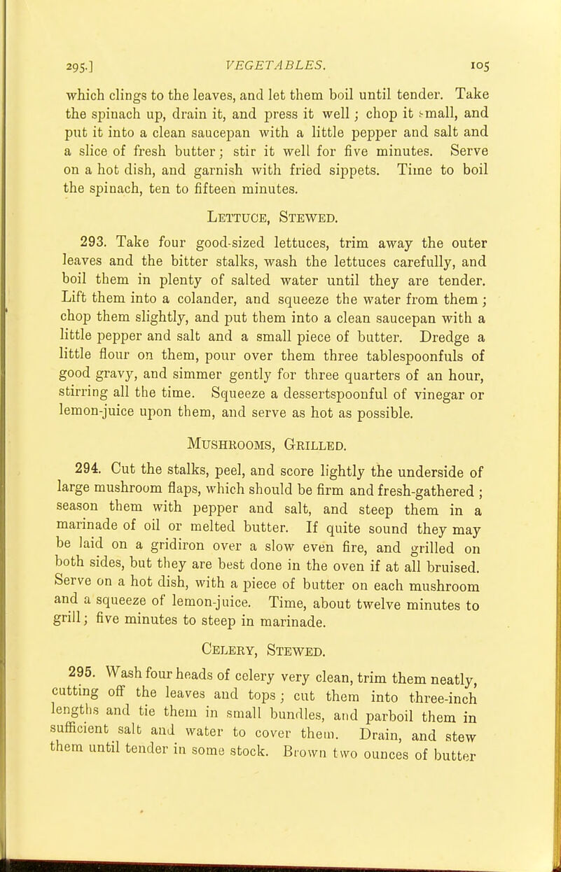 which clings to the leaves, and let them boil until tender. Take the spinach up, drain it, and press it well; chop it small, and put it into a clean saucepan with a little pepper and salt and a slice of fresh butter; stir it well for five minutes. Serve on a hot dish, and garnish with fried sippets. Time to boil the spinach, ten to fifteen minutes. Lettuce, Stewed. 293. Take four good-sized lettuces, trim away the outer leaves and the bitter stalks, wash the lettuces carefully, and boil them in plenty of salted water until they are tender. Lift them into a colander, and squeeze the water from them ; chop them slightly, and put them into a clean saucepan with a little pepper and salt and a small piece of butter. Dredge a little flour on them, pour over them three tablespoonfuls of good gravy, and simmer gently for three quarters of an hour, stirring all the time. Squeeze a dessertspoonful of vinegar or lemon-juice upon them, and serve as hot as possible. Mushrooms, Grilled. 294. Cut the stalks, peel, and score lightly the underside of large mushroom flaps, which should be firm and fresh-gathered ; season them with pepper and salt, and steep them in a marinade of oil or melted butter. If quite sound they may be laid on a gridiron over a slow even fire, and grilled on both sides, but they are best done in the oven if at all bruised. Serve on a hot dish, with a piece of butter on each mushroom and a squeeze of lemon-juice. Time, about twelve minutes to grill j five minutes to steep in marinade. Celery, Stewed. 295. Wash four heads of celery very clean, trim them neatly, cutting off the leaves and tops ; cut them into three-inch lengths and tie them in small bundles, and parboil them in sufficient salt and water to cover them. Drain, and stew them until tender in some stock. Brown two ounces of butter