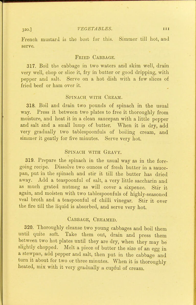 320.] French mustard is the best for this. Simmer till hot, and serve. Fried Cabbage. 317. Boil the cabbage in two waters and skim well, drain very well, chop or slice it, fry in butter or good dripping, with pepper and salt. Serve on a hot dish with a few slices of fried beef or ham over it. Spinach with Cream. 318. Boil and drain two pounds of spinach in the usual way. Press it between two plates to free it thoroughly from moisture, and heat it in a clean saucepan with a little pepper and salt and a small lump of butter. When it is dry, add very gradually two tablespoonfuls of boiling cream, and simmer it gently for five minutes. Serve very hot. Spinach with Gravy. 319. Prepare the spinach in the usual way as in the fore- going recipe. Dissolve two ounces of fresh butter in a sauce- pan, put in the spinach and stir it till the butter has dried away. Add a teaspoonful of salt, a very little saccharin and as much grated nutmeg as will cover a sixpence. Stir it again, and moisten with two tablespoonfuls of highly-seasoned veal broth and a teaspoonful of chilli vinegar. Stir it over the fire till the liquid is absorbed, and serve very hot. Cabbage, Creamed. 320. Thoroughly cleanse two young cabbages and boil them until quite soft. Take them out, drain and press them between two hot plates until they are dry, when they may be slightly chopped. Melt a piece of butter the size of an egg in a stewpan, add pepper and salt, then put in the cabbage and turn it about for two or three minutes. When it is thoroughly heated, mix with it very gradually a cupful of cream.