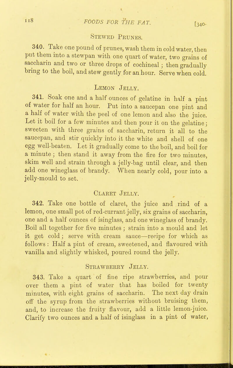 [340- Stewed Prunes. 340. Take one pound of prunes, wash them in cold water, then put them into a stewpan with one quart of water, two grains of saccharin and two or three drops of cochineal; then gradually bring to the boil, and stew gently for an hour. Serve when cold. Lemon Jelly. 341. Soak one and a half ounces of gelatine in half a pint of water for half an hour. Put into a saucepan one pint and a half of water with the peel of one lemon and also the juice. Let it boil for a few minutes and then pour it on the gelatine; sweeten with three grains of saccharin, return it all to the saucepan, and stir quickly into it the white and shell of one egg well-beaten. Let it gradually come to the boil, and boil for a minute; then stand it away from the fire for two minutes, skim well and strain through a jelly-bag until clear, and then add one wineglass of brandy. When nearly cold, pour into a jelly-mould to set. Claret Jelly. 342. Take one bottle of claret, the juice and rind of a lemon, one small pot of red-currant jelly, six grains of saccharin, one and a half ounces of isinglass, and one wineglass of brandy. Boil all together for five minutes ; strain into a mould and let it get cold; serve with cream sauce—recipe for which as follows : Half a pint of cream, sweetened, and flavoured with vanilla and slightly whisked, poured round the jelly. Strawberry Jelly. 343. Take a quart of fine ripe strawberries, and pour over them a pint of water that has boiled for twenty minutes, with eight grains of saccharin. The next day drain off the syrup from the strawberries without bruising them, and, to increase the fruity flavour, add a little lemon-juice. Clarify two ounces and a half of isinglass in a pint of water,