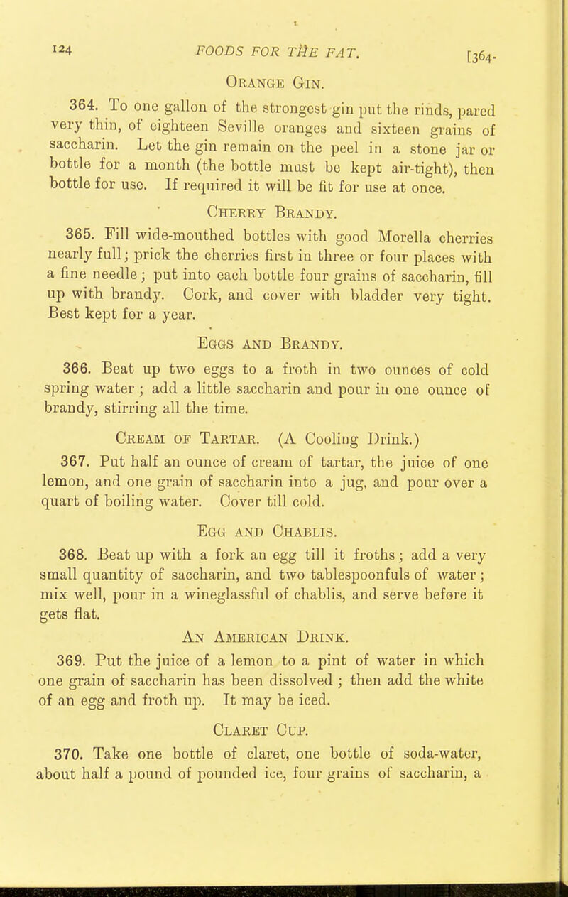 Orange Gin. 364. To one gallon of the strongest gin put the rinds, pared very thin, of eighteen Seville oranges and sixteen grains of saccharin. Let the gin remain on the peel in a stone jar or bottle for a month (the bottle mast be kept air-tight), then bottle for use. If required it will be fit for use at once. Cherry Brandy. 365. Fill wide-mouthed bottles with good Morel!a cherries nearly full; prick the cherries first in three or four places with a fine needle; put into each bottle four grains of saccharin, fill up with brandy. Cork, and cover with bladder very tight. Best kept for a year. Eggs and Brandy 366. Beat up two eggs to a froth in two ounces of cold spring water ; add a little saccharin and pour in one ounce of brandy, stirring all the time. Cream of Tartar. (A Cooling Drink.) 367. Put half an ounce of cream of tartar, the juice of one lemon, and one grain of saccharin into a jug, and pour over a quart of boiling water. Cover till cold. Egg and Chablis. 368. Beat up with a fork an egg till it froths; add a very small quantity of saccharin, and two tablespoonfuls of water; mix well, pour in a wineglassful of chablis, and serve before it gets flat. An American Drink. 369. Put the juice of a lemon to a pint of water in which one grain of saccharin has been dissolved ; then add the white of an egg and froth up. It may be iced. Claret Cup. 370. Take one bottle of claret, one bottle of soda-water, about half a pound of pounded ice, four grains of saccharin, a