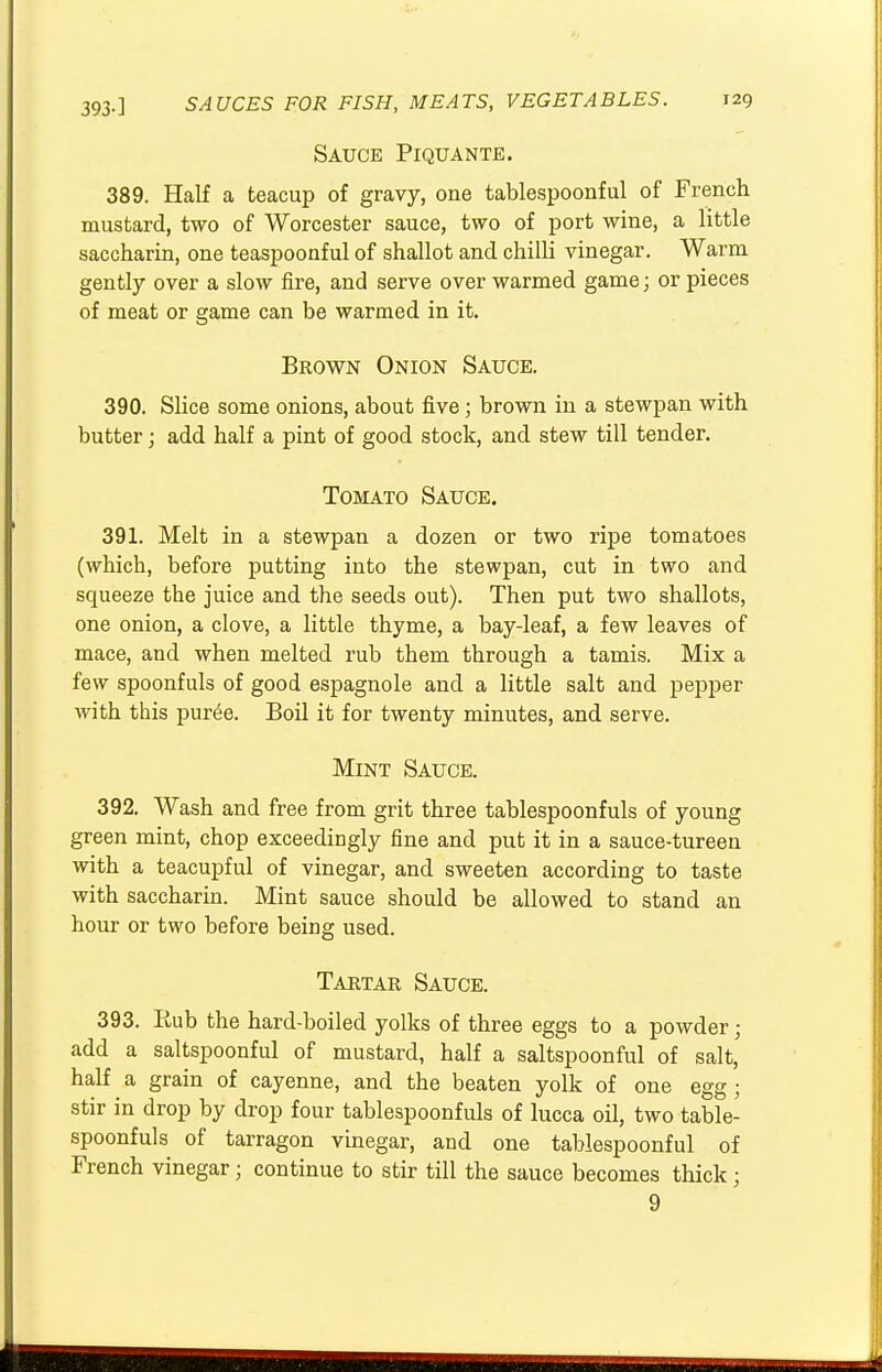 Sauce Piquante. 389. Half a teacup of gravy, one tablespoonful of French mustard, two of Worcester sauce, two of port wine, a little saccharin, one teaspoonful of shallot and chilli vinegar. Warm gently over a slow fire, and serve over warmed game; or pieces of meat or game can be warmed in it. Brown Onion Sauce. 390. Slice some onions, about five; brown in a stewpan with butter; add half a pint of good stock, and stew till tender. Tomato Sauce. 391. Melt in a stewpan a dozen or two ripe tomatoes (which, before putting into the stewpan, cut in two and squeeze the juice and the seeds out). Then put two shallots, one onion, a clove, a little thyme, a bay-leaf, a few leaves of mace, and when melted rub them through a tamis. Mix a few spoonfuls of good espagnole and a little salt and pepper with this pur£e. Boil it for twenty minutes, and serve. Mint Sauce. 392. Wash and free from grit three tablespoonfuls of young green mint, chop exceedingly fine and put it in a sauce-tureen with a teacupful of vinegar, and sweeten according to taste with saccharin. Mint sauce should be allowed to stand an hour or two before being used. Tartar Sauce. 393. Rub the hard-boiled yolks of three eggs to a powder • add a saltspoonful of mustard, half a saltspoonful of salt, half a grain of cayenne, and the beaten yolk of one egg ; stir in drop by drop four tablespoonfuls of lucca oil, two table- spoonfuls of tarragon vinegar, and one tablespoonful of French vinegar; continue to stir till the sauce becomes thick; 9