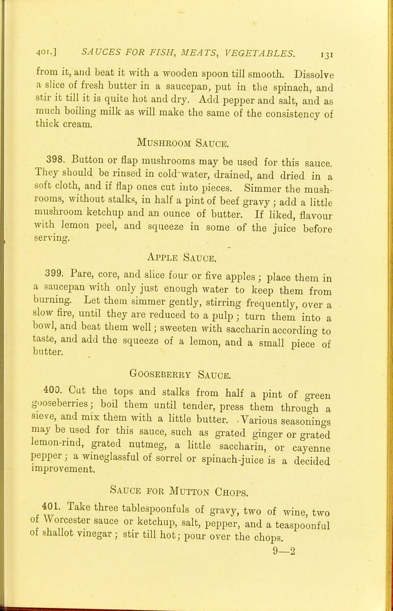 from it, and beat it with a wooden spoon till smooth. Dissolve a slice of fresh butter in a saucepan, put in the spinach, and stir it till it is quite hot and dry. Add pepper and salt, and as much boiling milk as will make the same of the consistency of thick cream. Mushroom Sauce. 398. Button or flap mushrooms may be used for this sauce. They should be rinsed in cold-water, drained, and dried in a soft cloth, and if flap ones cut into pieces. Simmer the mush- rooms, without stalks, in half a pint of beef gravy j add a little mushroom ketchup and an ounce of butter. If liked, flavour with lemon peel, and squeeze in some of the juice before serving. Apple Sauce. 399. Pare, core, and slice four or five apples ; place them in a saucepan with only just enough water to keep them from burning. Let them simmer gently, stirring frequently, over a slow fire, until they are reduced to a pulp ; turn them into a bowl, and beat them well; sweeten with saccharin according to taste, and add the squeeze of a lemon, and a small piece of butter. Gooseberry Sauce. 400. Cut the tops and stalks from half a pint of green gooseberries; boil them until tender, press them through a sieve, and mix them with a little butter. -Various seasonings may be used for this sauce, such as grated ginger or grated lemon-rind, grated nutmeg, a little saccharin, or cayenne pepper; a wineglassful of sorrel or spinach-juice is a decided improvement. Sauce for Mutton Chops. 401. Take three tablespoonfuls of gravy, two of wine, two of Worcester sauce or ketchup, salt, pepper, and a teaspoonful of shallot vinegar ; stir till hot; pour over the chops. 9—2