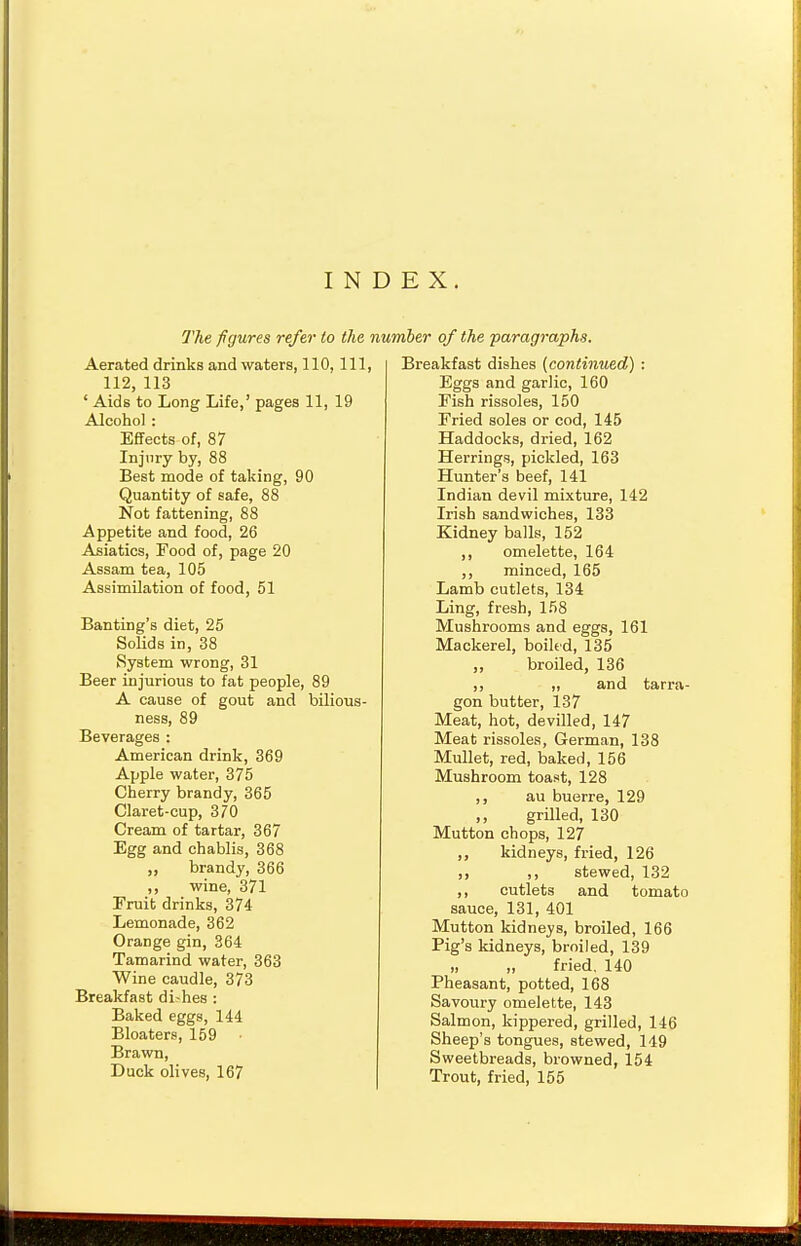 INDEX. The figures refer to the number of the paragraphs. Aerated drinks and waters, 110, 111, 112, 113 ' Aids to Long Life,' pages 11, 19 Alcohol : Effects of, 87 Injury by, 88 Best mode of taking, 90 Quantity of safe, 88 Not fattening, 88 Appetite and food, 26 Asiatics, Food of, page 20 Assam tea, 105 Assimilation of food, 51 Banting's diet, 25 Solids in, 38 System wrong, 31 Beer injurious to fat people, 89 A cause of gout and bilious- ness, 89 Beverages : American drink, 369 Apple water, 375 Cherry brandy, 365 Claret-cup, 370 Cream of tartar, 367 Egg and chablis, 368 „ brandy, 366 ,, wine, 371 Eruit drinks, 374 Lemonade, 362 Orange gin, 364 Tamarind water, 363 Wine caudle, 373 Breakfast di-hes : Baked eggs, 144 Bloaters, 159 Brawn, Duck olives, 167 Breakfast dishes (continued) : Eggs and garlic, 160 Fish rissoles, 150 Fried soles or cod, 145 Haddocks, dried, 162 Herrings, pickled, 163 Hunter's beef, 141 Indian devil mixture, 142 Irish sandwiches, 133 Kidney balls, 152 ,, omelette, 164 ,, minced, 165 Lamb cutlets, 134 Ling, fresh, 158 Mushrooms and eggs, 161 Mackerel, boiled, 135 „ broiled, 136 ,, „ and tarra- gon butter, 137 Meat, hot, devilled, 147 Meat rissoles, German, 138 Mullet, red, baked, 156 Mushroom toast, 128 ,, au buerre, 129 ,, grilled, 130 Mutton chops, 127 ,, kidneys, fried, 126 ,, ,, stewed, 132 ,, cutlets and tomato sauce, 131, 401 Mutton kidneys, broiled, 166 Pig's kidneys, broiled, 139 n fried. 140 Pheasant, potted, 168 Savoury omelette, 143 Salmon, kippered, grilled, 146 Sheep's tongues, stewed, 149 Sweetbreads, browned, 154 Trout, fried, 155