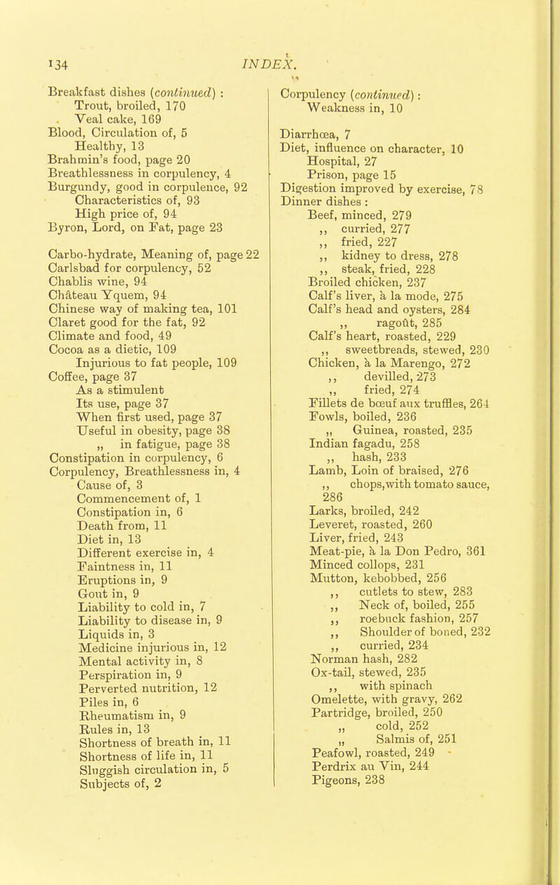 Breakfast dishes (continued) : Trout, broiled, 170 Veal cake, 169 Blood, Circulation of, 5 Healthy, 13 Brahmin's food, page 20 Bi-eathlessness in corpulency, 4 Burgundy, good in corpulence, 92 Characteristics of, 93 High price of, 94 Byron, Lord, on Fat, page 23 Carbo-hydrate, Meaning of, page 22 Carlsbad for corpulency, 52 Chablis wine, 94 Chateau Yquem, 94 Chinese way of making tea, 101 Claret good for the fat, 92 Climate and food, 49 Cocoa as a dietic, 109 Injurious to fat people, 109 Coffee, page 37 As a stimulent Its use, page 37 When first used, page 37 Useful in obesity, page 38 „ in fatigue, page 38 Constipation in corpulency, 6 Corpulency, Breathlessness in, 4 Cause of, 3 Commencement of, 1 Constipation in, 6 Death from, 11 Diet in, 13 Different exercise in, 4 Faintness in, 11 Eruptions in, 9 Gout in, 9 Liability to cold in, 7 Liability to disease in, 9 Liquids in, 3 Medicine injurious in, 12 Mental activity in, 8 Perspiration in, 9 Perverted nutrition, 12 Piles in, 6 Rheumatism in, 9 Rules in, 13 Shortness of breath in, 11 Shortness of life in, 11 Sluggish circulation in, 5 Subjects of, 2 Corpulency (continued): Weakness in, 10 Diarrhoea, 7 Diet, influence on character, 10 Hospital, 27 Prison, page 15 Digestion improved by exercise, 78 Dinner dishes : Beef, minced, 279 ,, curried, 277 ,, fried, 227 ,, kidney to dress, 278 ,, steak, fried, 228 Broiled chicken, 237 Calf's liver, a la mode, 275 Calf's head and oysters, 284 ,, ragout, 285 Calf's heart, roasted, 229 ,, sweetbreads, stewed, 230 Chicken, a la Marengo, 272 ,, devilled, 273 fried, 274 Fillets de bceuf aux truffles, 264 Fowls, boiled, 236 „ Guinea, roasted, 235 Indian fagadu, 258 „ hash, 233 Lamb, Loin of braised, 276 ,, chops,with tomato sauce, 286 Larks, broiled, 242 Leveret, roasted, 260 Liver, fried, 243 Meat-pie, a la Don Pedro, 361 Minced collops, 231 Mutton, kebobbed, 256 cutlets to stew, 283 „ Neck of, boiled, 255 roebuck fashion, 257 ,, Shoulder of boned, 232 ,, curried, 234 Norman hash, 282 Ox-tail, stewed, 235 ,, with spinach Omelette, with gravy, 262 Partridge, broiled, 250 „ cold, 252 „ Salmis of, 251 Peafowl, roasted, 249 Perdrix au Vin, 244 Pigeons, 238