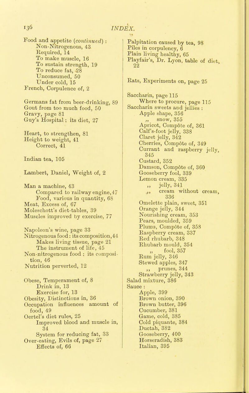 Food and appetite [continued) : Non-Nitrogenous, 43 Required, 14 To make muscle, 16 To sustain strength, 19 To reduce fat, 28 Unconsumed, 50 Under cold, 15 French, Corpulence of, 2 Germans fat from beer-drinking, 89 Gout from too much food, 50 Gravy, page 81 Guy's Hospital: its diet, 27 Heart, to strengthen, 81 Height to weight, 41 Correct, 41 Indian tea, 105 Lambert, Daniel, Weight of, 2 Man a machine, 43 Compared to railway engine, 4 7 Food, various in quantity, 68 Meat, Excess of, 67 Moleschott's diet-tables, 39 Muscles improved by exercise, 77 Napoleon's wine, page 33 Nitrogenous food: its composition,44 Makes living tissue, page 21 The instrument of life, 45 Non-nitrogenous food : its composi- tion, 46 Nutrition perverted, 12 Obese, Temperament of, 8 Drink in, 13 Exercise for, 13 Obesity, Distinctions in, 36 Occupation influences amount of food, 49 Oertel's diet rules, 25 Improved blood and muscle in, 34 System for reducing fat, 33 Over-eating, Evils of, page 27 Effects of, 66 Palpitation caused by tea, 98 Piles in corpulency, 6 Plain living healthy, 65 Playfair's, Dr. Lyon, table of diet, 22 Rats, Experiments on, page 25 Saccharin, page 115 Where to procure, page 115 Saccharin sweets and jellies : Apple shape, 356 snow, 355 Apricot, Compdte of, 361 Calf's-foot jelly, 338 Claret jelly, 342 Cherries, Compdte of, 349 Currant and raspberry jelly, 345 Custard, 352 Damson, Compdte of, 360 Gooseberry fool, 339 Lemon cream, 335 „ jelly, 341 ,, cream without cream, 336 Omelette plain, sweet, 351 Orange jelly, 344 Nourishing cream, 353 Pears, moulded, 359 Plums, Compdte of, 358 Raspberry cream, 337 Red rhubarb, 348 Rhubarb mould, 354 „ fool, 357 Rum jelly, 346 Stewed apples, 347 ,, prunes, 344 Strawberry jelly, 343 Salad mixture, 386 Sauce : Apple, 399 Brown onion, 390 Brown butter, 396 Cucumber, 381 Game, cold, 385 Cold piquante, 384 Ductah,382 Gooseberry, 400 Horseradish, 383 Italian, 395