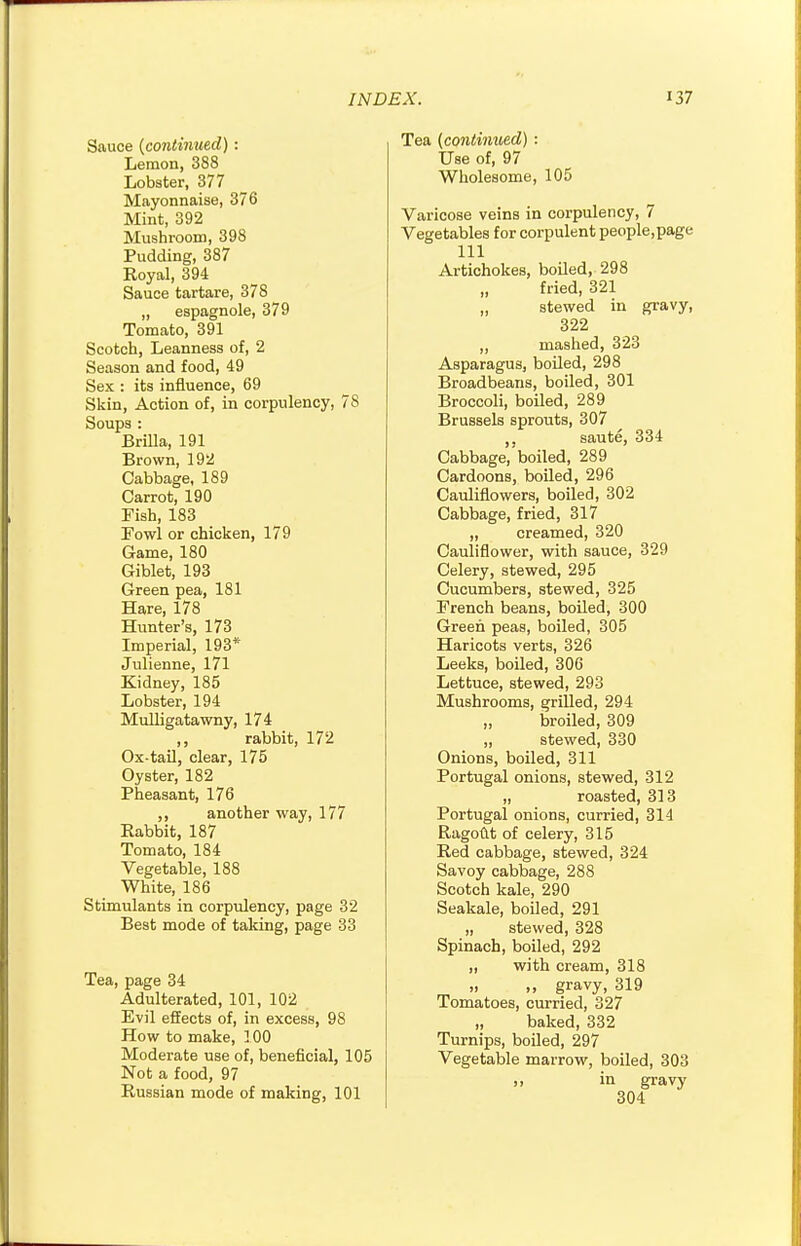 Sauce (continued) : Lemon, 388 Lobster, 377 Mayonnaise, 376 Mint, 392 Mushroom, 398 Pudding, 387 Royal, 394 Sauce tartare, 378 „ espagnole, 379 Tomato, 391 Scotch, Leanness of, 2 Season and food, 49 Sex : its influence, 69 Skin, Action of, in corpulency, 78 Soups: Brilla, 191 Brown, 192 Cabbage, 189 Carrot, 190 Fish, 183 Fowl or chicken, 179 Game, 180 Giblet, 193 Green pea, 181 Hare, 178 Hunter's, 173 Imperial, 193* Julienne, 171 Kidney, 185 Lobster, 194 Mulligatawny, 174 rabbit, 172 Ox-tail, clear, 175 Oyster, 182 Pheasant, 176 another way, 177 Eabbit, 187 Tomato, 184 Vegetable, 188 White, 186 Stimulants in corpulency, page 32 Best mode of taking, page 33 Tea, page 34 Adulterated, 101, 102 Evil effects of, in excess, 98 How to make, 100 Moderate use of, beneficial, 105 Not a food, 97 Russian mode of making, 101 Tea (continued) ■ Use of, 97 Wholesome, 105 Varicose veins in corpulency, 7 Vegetables for corpulent people,page 111 Artichokes, boiled, 298 „ fried, 321 „ stewed in gravy, 322 ,, mashed, 323 Asparagus, boiled, 298 Broadbeans, boiled, 301 Broccoli, boiled, 289 Brussels sprouts, 307 ,. saute, 334 Cabbage/boiled, 289 Cardoons, boiled, 296 Cauliflowers, boiled, 302 Cabbage, fried, 317 „ creamed, 320 Cauliflower, with sauce, 329 Celery, stewed, 295 Cucumbers, stewed, 325 French beans, boiled, 300 Green peas, boiled, 305 Haricots verts, 326 Leeks, boiled, 306 Lettuce, stewed, 293 Mushrooms, grilled, 294 „ broiled, 309 „ stewed, 330 Onions, boiled, 311 Portugal onions, stewed, 312 „ roasted, 313 Portugal onions, curried, 314 Ragout of celery, 315 Red cabbage, stewed, 324 Savoy cabbage, 288 Scotch kale, 290 Seakale, boiled, 291 „ stewed, 328 Spinach, boiled, 292 „ with cream, 318 .. ., gravy, 319 Tomatoes, curried, 327 „ baked, 332 Turnips, boiled, 297 Vegetable marrow, boiled, 303 >. in gravy 304