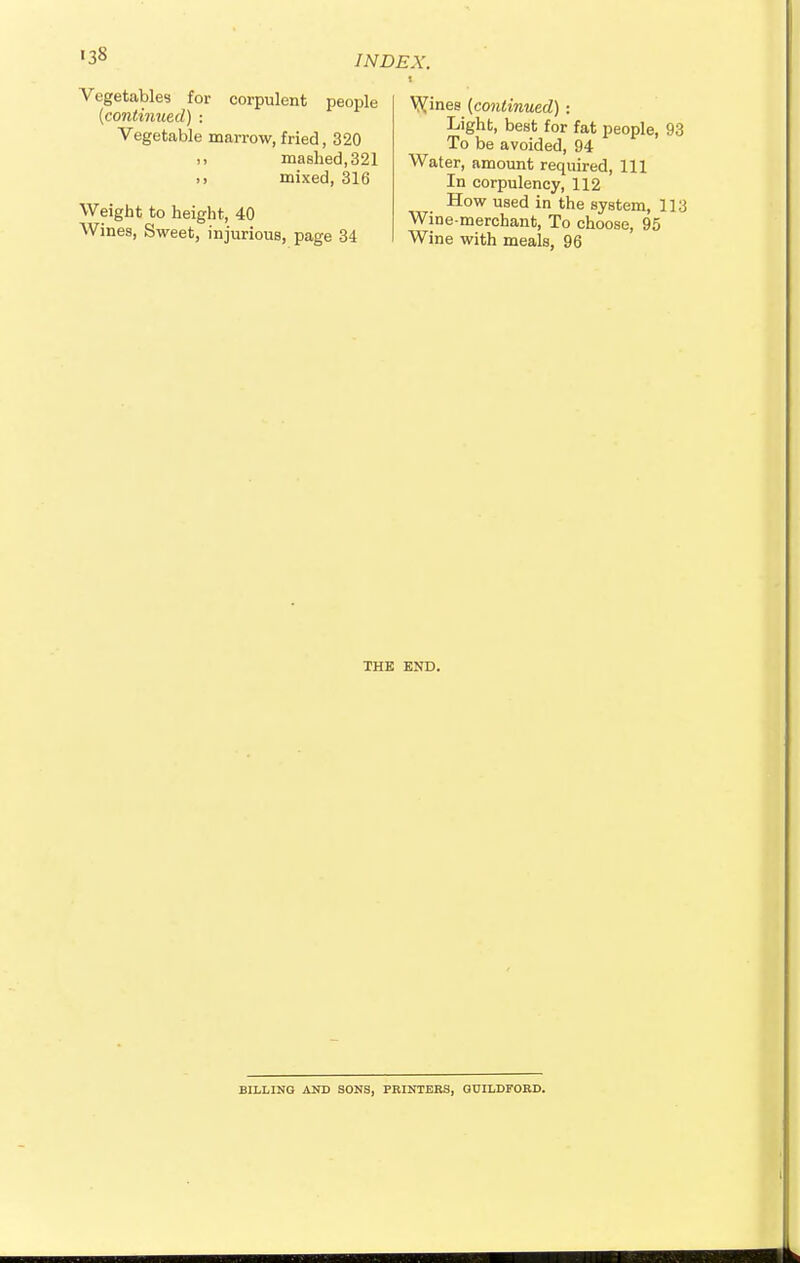 <3S Vegetables for corpulent people {continued) -. Vegetable marrow, fried, 320 mashed,321 >, mixed, 316 Weight to height, 40 Wines, Sweet, injurious, page 34 VVines {continued) : Light, best for fat people, 93 To be avoided, 94 Water, amount required, 111 In corpulency, 112 How used in the system, 113 Wine-merchant, To choose, 95 Wine with meals, 96 THE END. BILLING AND SONS, PRINTERS, GUILDFORD.