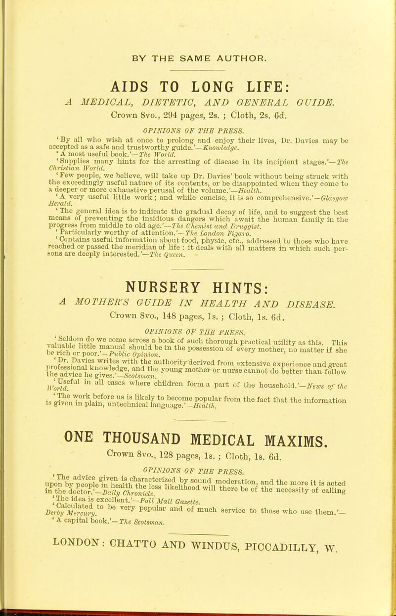 BY THE SAME AUTHOR. AIDS TO LONG LIFE: A MEDICAL, DIETETIC, AND GENERAL GUIDE. Crown 8vo., 294 pages, 2s. ; Cloth, 2s. 6d. OPINIONS OF THE PRESS. ' By all who wish at once to prolong and enjoy their lives, Dr. Davies may be accepted as a safe and trustworthy guide.'— Knowledge. * A most usefid book.'—The World. 'Supplies many hints for the arresting of disease in its incipient stages.'—The Christian World. ' Few people, we believe, will take up Dr. Davies' book without being struck with the exceedingly useful nature of its contents, or be disappointed when they come to a deeper or more exhaustive perusal of the volume.'—Health. ' A very useful little work; and while concise, it is so comprehensive.'—Glasqow Herald. ' The general idea is to indicate the gradual decay of life, and to suggest the best means of preventing the insidious dangers which await the human family in the progress from middle to old age.'— The Chemist and Druggist. ' Particularly worthy of attention.'— The London Figaro. ' Contains useful information about food, physic, etc., addressed to those who have reached or passed the meridian of life : it deals with all matters in which such per- sons are deeply interested.'— The Queen. NURSERY HINTS: A MOTHER'S GUIDE IN HEALTH AND DISEASE. Crown 8vo., 148 pages, Is. ; Cloth, Is. 6d. OPINIONS OF THE PXESS. J^it'])n?^ COm? T°S,S1a, b0-0k.?f Such thorough practical utility as this. This be rich nr nnnt™ pfr S«°Uld be m the P°ssession °* every mother, no matter if she ue ncn or poor. —Public Opinion. nrl^ljl8,?1^ Wh the -authority derived from ^tensive experience and great t^^^I%^ y0Ullg m0ther °r *™> d° otter than follow Wortd^1 ^ aU °aSeS Whei'6 cMdren forma °f the household.'-A^s of the is X^nTrS^n0^!'S I '-ik^ t0 heC0T?e popular from the fact that ^e information is given m plain, untechnical language. —Health. ONE THOUSAND MEDICAL MAXIMS. Crown 8vo., 128 pages, Is. ; Cloth, Is. 6d. OPINIONS OF THE PXESS. |The idea, is excellent.'-Pall Mall Gazette. Derby Mercury * and o£ much s™ to those who use them.'- ' A capital book.'— The Scotsman. LONDON : CHATTO AND WINDUS, PICCADILLY, W.