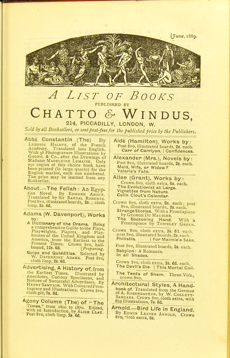 A List of Books PUBLISHED BY CHATTO & WlNDUS, 214, PICCADILLY, LONDON, W. Sold by all Booksellers, or sent post-free for the published price by the Publishers. Abb6 Constantin (The) By Ludovic Halevy, of the French Academy. Translated into English. With 36 Photogravure Illustrations by Goupil & Co., after the Drawings of Madame Madeleine Lemaire. Only 250 copies of this choice book have been printed (in large quarto) for the English market, each one numbered. The price may be learned from any Bookseller. About.—The Fellah : An Egyp- tian Novel. By Edmond About. Translated by Sir Randal Roberts Post8vo, illustrated boards, 2a. : cloth limp, 2s. 6d. Adams (W. Davenport), Works by: A Dictionary of the Drama. Being a comprehensive Guide to the Plays, Playwrights, Players, and Play- houses of the United Kingdom and America, from the Earliest to the Present Times. Crown 8vo, half- bound, 12s. 6d. [Preparing. Quips and Quiddities. Selected by W. Davenport Adams. Post 8vo. cloth limp, 2a. 6d. Advertising, A History of, from the Earliest Times. Illustrated by Anecdotes Curious Specimens, and Notices of Successful Advertisers. By Henry Sampson. With Coloured Fron- tispiece and Illustrations. Crown 8vo. cloth gilt, 7s. 6d. ' Agony Column (The) of » The Times lrom 1800 to 1870. Edited with an Introduction, by Alice Clay' Post 8vo, cloth limp, 2s. 6(1 Aide (Hamilton), Works by: Post 8vo, illustrated boards, 2s. each. Carr of Carrlyon. | Confidences. Alexander (Mrs.), Novels by: Post 8vo, illustrated boards, 2s. each. Maid, Wife, or Widow? Valerie's Fate. Allen (Grant), Works by: Crown 8vo, cloth extra, 6s. each. The Evolutionist at Large. Vignettes from Nature. Colin Clout's Calendar. Crown 8vo, cloth extra, 6s. each; post 8vo, illustrated boards., 2s. each. St range Stories. With a Frontispiece by George Du Maurier. The Beckoning Hand. With a Frontispiece by Townley Green. Crown 8vo, cloth extra, 3s. 61. each post 8vo, illustrated boards, 2s. each Phi'istla. I For Malmie's Sake. Post 8vo, illustrated boards, 2s. each. Babylon : A Romance. In all Shades. Crown 8vo, cloth extra, 33. 6d. each. The Devil's Die. | This Mortal Coil. The Tents of Shem. crown 8vo. Three Vols., Architectural Styles, A Hand- book of. Translated from the German ot A. Rosengarten, by W. Collett- bANDARs. Crown 8vo, cloth extra, with 639 Illustrations, 7s. 6d. Arnold—Bird Life in England By Edwin Lester Arnold. Crown 8vo, -loth extra, 63.