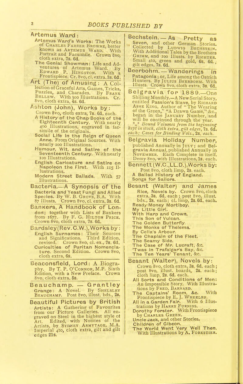 Artemus Ward: Artemus Ward's Works: The Works pi Charles Farrer Browne, better known as Artemus Ward. With Portrait and Facsimile. Crown 8vo, cloth extra, 7a. 6d. The Genial Showman: Life and Ad- ventures of Artemus Ward. By Edward P. Hingston. With a Frontispiece. Cr. 8vo, cl. extra, 3s. 6d. Art (The) of Amusing : A Col- lection of Graceful Arts, Games, Tricks, Puzzles, and Charades. By Frank Bellew. With 300 Illustrations. Cr. 8vo, cloth extra, 4s. 6d. Ashton (John), Works by: Crown 8vo, cloth extra, 7s. 6d. each. A History of the Chap-Books of the Eighteenth Century. With nearly 400 Illustrations, engraved in fac- simile of the originals. Social Life In the Reign of Queen Anne. From Original Sources. With nearly 100 Illustrations. Humour, Wit, and Satire of the Seventeenth Century. Withnearly 100 Illustrations. English Caricature and Satire on Napoleon the First. With 115 Il- lustrations. Modern Street Ballads. With 57 Illustrations. Bacteria.—A Synopsis of the Bacteria and Yeast Fungi and Allied Species. By W. B. Grove, B.A. With 87 Illusts. Crown 8vo, cl. extra, 3s. 6d. BanKers, A Handbook of Lon- don; together with Lists of Bankers from 1677. By F. G. Hilton Price. Crown 8vo, cloth extra, 7s. 6d. Bardsley(Rev.C.W.), Works by: English Surnames: Their Sources and Significations. Third Edition, revised. Crown 8vo, cl. ex., 7s. 6d. Curiosities of Puritan Nomencla- ture. Second Edition. Crown 8vo, cloth extra, 6s. Beaconsfield, Lord: A Biogra- phy. By T. P. O'Connor, M.P. Sixth Edition, with a New Preface. Crown 8vo, cloth extra. Ss. Beauchamp. — Grantley Grange: A Novel. By Shelsley Beauchamp. Post 8vo, illust. bds., 2s. Beautiful Pictures by British Artists: A Gathering of Favourites from our Picture Galleries. All en- graved on Steel in the highest style ol Art. Edited, with Notices of the Artists, by Syoney Armytage, M.A. Imperial 4to, cloth extra, gilt and gilt edges 21s. Bechstein. — As Pretty as Seven, and other German Stories. Collected by Ludwig Bechstein. With Additional Tales by the Brothers Grimm, and 100 Illusts. by RieHTER. Small 4to, green and gold, 6s. 6d.. gilt edges, 7s. 6d. Beerbohm. —Wanderings Tn Patagonia; or, Life among the Ostrich Hunters. By Julius Beerbohm. With __Illusts, Crown 8vo. cloth extra, 38. 6d. Belgravia for 1889.—One Shilling Monthly—A New Serial Story, entitled Passion's Slave, by Richard Ashe King, Author of The Wearing of the Green, A Drawn Game, &c, began in the January Number, and will be continued through the year. *,* Bound Volumes from the beginning kept in stock, cloth extra, gilt edges, 7s. 6d. each; Cases for Binding Vols., 2s. each. Belgravia Holiday Number, published Annually in July ; and Bel- gravia Annual,published Annually in November. Each Complete in itself. Demy 8vo, with Illustrations, Is. each. Bennett(W.C.,LL.D.),Works by: Post 8vo, cloth limp, 2s. each. A Ballad History of England. Songs for Sailors. Besant (Walter) and James Rice, Novels by. Crown 8vo, cloth extra, 3s. 6d. each ; past 8vo, illust bds., 2s. each; cl. limp, 2s.6d. each. Ready-Money Mortiboy. My Little Girl. With Harp and Crown. This Son of Vulcan. The Golden Butterfly. The Monks of Thelema. By Celia's Arbour. The Chaplain of the Fleet. The Seamy Side. The Case of Mr. Lucraft, &c. 'Twas In Trafalgar's Bay, &c. The Ten Years' Tenant, &c. Besant (Walter), Novels by: Crown 8vo, cloth extra, 3s. 6d. each ; post 8vo, illust. boards, 28. each; cloth limp, 2s. 6d. each. All Sorts and Conditions of Men: An Impossible Story. With Illustra- tions by Fred. Barnard. The Captains' Room, &c. With Frontispiece by E. J. Wheeler. All in a Garden Fair. With 6 Illus- trations by Harry Furniss. Dorothy Forster. With Frontispieoe by Charles Green. Uncle Jack, and other Stories. Children of Glbeon. The World Went Very Well Then, With Illustrations by A. Forestier.