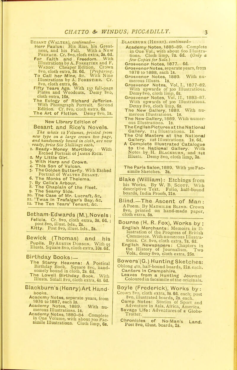 Besant (Walter), continued— Herr Paulus: His Rise, his Great- ness, and his Fall. With a New Preface. Cr. 8vo, cloth extra, 3s. 6d. For Faith and Freedom. With Illustrations by A. Forestier and F. Waddy. Cheaper Edition. Crown 8vo, cloth extra, 33. 6d. [Preparing. To Call her Mine, &c. With Nine Illustrations by A. Forestier. Cr. 8vo, cloth extra, 6s. Fifty Years Ago. With 137 full-page Plates and Woodcuts. Demy 8vo, cloth extra, 16s. The Eulogy of Richard Jefferles. With Photograph Portrait. Second Edition. Cr. 8vo, cloth extra, 6s. The Art of Fiction. Demy 8vo, Is. New Library Edition of Besant and Rice's Novels. The whole 12 Volumes, printed from new type on a large crown 8vo page, and handsomely bound in cloth, are now ready, price Six Shillings each. 1. Ready-Money Mortlboy. With Etched Portrait ot James Rice. 2. My Little Girl. 3- With Harp and Crown. 4- This Son of Vulcan. 5. The Golden Butterfly. With Etched Portrait of Walter Besant. 6. The Monks of Thelema. 7- By Celia's Arbour. 8. The Chaplain of the Fleet. 9. The Seamy Side. 10. The Case of Mr. Lucraft, &c. 11. 'Twas in Trafalgar's Bay, fix. 12. The Ten Years' Tenant, &c. Betham-Edwards (M.), Novels: Felicia. Cr. 8vo, cloth extra, 3s. 6d. ; post8vo, illust. bds., 2s. Kitty. Post 8vo, illust. bds., 2s. Bewick (Thomas) and his Pupils. By Austin Dobson. With 05 Ulusts. Square 8vo, cloth extra, 10s. 6d. Birthday Books:— The Starry Heavens: A Poetical Birthday Book. Square 8vo, hand- somely bound in cloth, 2s. 6d. The Lowell Birthday Book. With Illusts. Small 8vo, cloth extra, is. 6d. Blackburn's (Henry) Art Hand- books. Academy Notes, separate years, from 1876 to 1887, each Is. Academy Notes, 1889. With nu- merous Illustrations. Is. Academy Notes, 1880-84 Complete ln One Volume, with about 700 Fac- simile Illustrations. Cloth limp 6s Blackburn (Henry), continued— Academy Notes, 1885-89. Complete in One Vol., with about 600 Illustra- tions. Cloth limp, 73. 6d. {Only a. few Copies for Sale.) Grosvenor Notes, 1877. 6d. Grosvenor Notes, separate years, from 1878 to 1888, each Is. Grosvenor Notes, 1889. With nu- merous Illusts. Is. Grosvenor Notes, Vol. I., 1877-82. With upwards of 300 Illustrations. Demy8vo, cloth limp, 6s. Grosvenor Notes, Vol. II., 1883-87. With upwards of 300 Illustrations. Demy 8vo, cloth limp, 6s. The New Gallery, 1888. With nu- merous Illustrations. Is. The New Gallery, 1889. With numer- ous Illustrations. Is. The English Pictures at the National Gallery. 114 Illustrations. Is. The Old Masters at the National Gallery. 128 Illustrations. Is. 6d. A Complete Illustrated Catalogue to the National Gallery. With Notes by H. Blackburn, and 242 Illusts. Demy 8vo, cloth limp, 3s. The Paris Salon, 1889. With 300 Fac- simile Sketches. 3s. Blake (William): Etchings from his Works. By W. B. Scott. With descriptive Text. Folio, half-bound boards, India Proofs, 21s. Blind.—The Ascent of Man : A Poem. By Mathilde Blind. Crown 8vo, printed on hand-made paper, cloth extra, 5s. Bourne (H. R. Fox), Works by : English Merchants: Memoirs in Il- lustration of the Progress of British Commerce. With numerous Illustra- tions. Cr. 8vo, cloth extra, 7S. 6d. English Newspapers: Chapters in the History of Journalism. Two Vols., demy 8vo, cloth extra, 25s. Bowers'(G.) Hunting Sketches: Oblong 4to, half-bound boards, 21s. each. Canters In Crampshire. Leaves from a Hunting Journal Coloured in facsimile of the originals. Boyle (Frederick), Works by: Crown Svo, cloth extra, 3s. 6d. each; post 8vo, illustrated boards, 2s. each Camp Notes: Stories of Sport'and Adventure in Asia, Africa, America. Savage Life: Adventures of a Globe- Trotter. Chronicles of No-Man's Land Post 8vo, illust. boards, 2s.