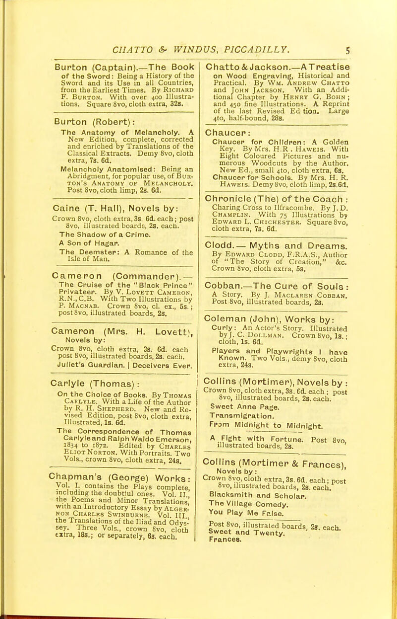 Burton (Captain).—The Book of the Sword: Being a History of the Sword and its Use in all Countries, from the Earliest Times. By Richard F. Burton. With over 400 Illustra- tions. Square 8vo, cloth extra, 32s. Burton (Robert): The Anatomy of Melancholy. A New Edition, complete, corrected and enriched by Translations of the Classical Extracts. Demy 8vo, cloth extra, 7s. 6d. Melancholy Anatomised: Being an Abridgment, for popular use, of Bur- ton's Anatomy of Melancholy. Post 8vo, cloth limp, 2s. 6d. Caine (T. Hall), Novels by: Crown 8vo, cloth extra, 3s. 6d. each; post 8vo, illustrated boards, 2s. each. The Shadow of a Crime. A Son of Hagar. The Deemster: A Romance of the Isle of Man. Cameron (Commander).— The Cruise of the Black Prince Privateer. By V. Lovett Cameron, R.N..C.B. With Two Illustrations by P. Macnab. Crown 8vo, cl. ex., 5s.; post8vo, illustrated boards, Zs. Cameron (Mrs. H. Lovett), Novels by: Crown 8vo, cloth extra, 3s. 6d. each post 8vo, illustrated boards, 2s. each. Juliet's Guardian. | Deceivers Ever. Carlyle (Thomas): On the Choice of Books. By Thomas Caflyle. With a Life of the Author by R. H. Shepherd. New and Re- vised Edition, post 8vo, cloth extra. Illustrated, Is. 6d. The Correspondence of Thomas Carlyleand Ralph Waldo Emerson, 1834 to 1872. Edited by Charles Eliot Norton. With Portraits. Two Vols., crown 8vo, cloth extra, 24s. Chapman's (George) Works Vol. I. contains the Plays complete including the doubtiul ones. Vol. II. the Poems and Minor Translations with an Introductory Essay by Alger- non Charles Swinburne. Vol. Ill the Translations of the Iliad and Odys- sey. Three Vols., crown 8vo, cloth eitra, 18s.; or separately, 6s. each. Chatto & Jackson.—A Treatise on Wood Engraving, Historical and Practical. By Wh. Andrew Chatto and John Jackson. With an Addi- tional Chapter by Henry G. Bohn ; and 450 fine Illustrations. A Reprint of the last Revised Ed tioa. Large 4to, half-bound, 28s. Chaucer: Chaucer for Children: A Golden Key. By Mrs. H.R . Haweis. With Eight Coloured Pictures and nu- merous Woodcuts by the Author. New Ed., small 4to, cloth extra, 6s. Chaucer for Schools. By Mrs. H. R. Haweis. Demy8vo, cloth limp, 2s.6d. Chronicle (The) of the Coach : Charing Cross to Ilfracombe. By J. D. Champlin. With 75 Illustrations by Edward L. Chichester. Square 8vo, cloth extra, 7s. 6d. Clodd.— Myths and Dreams. By Edward Clodd, F.R.A.S., Author of The Story of Creation, &c. Crown 8vo, cloth extra, 5s. Cobban.—The Cure of Souls : A Story. By J. Maclaren Cobban. Post 8vo, illustrated boards, 2s. Coleman (John), Works by: Curly: An Actor's Story. Illustrated by J. C. Dollman. Crown 8vo, Is.: cloth, Is. 6d. Players and Playwrights I have Known. Two Vols., demy 8vo, cloth extra, 24s. Collins (Mortimer), Novels by : Crown 8vo, cloth extra, 3s. 6d. each ; post 8vo, illustrated boards, 2s. each. Sweet Anne Page. Transmigration. From Midnight to Midnight. A Fight with Fortune. Post 8vo, illustrated boards, 2s. Collins (Mortimer 8c Frances) Novels by: Crown 8vo, cloth extra, 3s. 6d. each: post 8vo, illustrated boards, 2s. each. Blacksmith and Scholar. The Village Comedy. You Play Me Fp.lse. Post 8vo, illustrated boards 2s. each Sweet and Twenty. Frances.