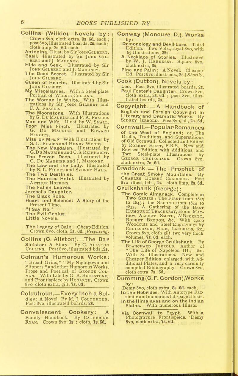 Collins (Wilkie), Novels by: | Crown 8vo, cloth extra, 3s. 6d. each ; post 8vo, illustrated boards, 2s. each; cloth limp, 2s. 6d. each. Antonina. Illust. by SirloriNGiLBERT. Basil. Illustrated by Sir John Gil- bert and J Mahoney. Hide and Seek. Illustrated by Sir John Gilbert and J. Mahoney. The Dead Secret. Illustrated by Sir John Gilbert. Queen of Hearts. Illustrated by Sir John Gilbert. My M'lscellanies. With a Steel-plate Portrait of Wilkie Collins. The Woman In White. With Illus- trations by Sir John Gilbert and F. A. Fraser. The Moonstone. With Illustrations by G. Du MAURiERand F. A. Fraser. Man and Wife. Illust. by W. Small. Poor Miss Finch. Illustrated by G. Du Maurier and Edward Hughes. Miss or Mrs.? With Illustrations by S. L. Fildes and Henry Woods. The New Magdalen. Illustrated by G.Du Maurier and C.S.Reinhardt. The Frozen Deep. Illustrated by G. Du Maurier and J. Mahoney. The Law and the Lady. Illustrated by S. L. Fildes and Sydney Hall. The Two Destinies. The Haunted Hotel. Illustrated by Arthur Hopkins. The Fallen Leaves. Jezebel's Daughter. The Black Robe. Heart ar>d Science: A Story ot the Present Time.  I Say No. The Evil Genius. Little Novels. The Legacy of Cain. Cheap Edition. Crown 8vo, cloth, 3s. 6d {Preparing. Collins (C. Allston).—The Bar Sinister: A Story. By C. Allston Collins. Post 8vo, illustrated bds.,2s. Colman's Humorous Works:  Broad Grins,''  My Nightgown and Slippers, and other Humorous Works, Prose and Poetical, of George Col- man. With Life by G. B. Buckstone, and Frontispiece by Hogarth. Crown 8vo cloth extra, gilt, 7s. 6d. Colquhoun.—Every Inch a Sol- dier : A Novel. By M. J. Colquhoun. Post 8vo, illustrated boards, 2s. Convalescent Cookery: A Family Handbook. By Catherine Ryan, Crown 8vo, Is.; cloth, Is. 6d. Conway (Moncure D.), Works by: Demonology and Devil-Lore. Third Edition. Two Vols., royal 8vo, with 65 Illustrations, 28s. A Necklace of Stories. Illustrated by W. J. Hennessy. Square 8vo, cloth extra, 6s. Pine and Palm : A Novel. Cheaper Ed. Post 8vo, illust. bds., 2s.[Shortly. Cook (Dutton), Novels by: Leo. Post 8vo, illustrated boards, 2s. Paul Foster's Daughter. Crown 8vo, cloth extra, 3s. 6d.; post 8vo, illus- trated boards, 28. Copyright. —A Handbook of English and Foreign Copyright In Literary and Dramatic Works. By Sidney Jerrold. Post8vo, cl., 2s. 6d. Cornwall.—Popular Romances of the West of England; or, The Drolls, Traditions, and Superstitions of Old Cornwall. Collected and Edited by Robert Hunt, F.R.S. New and Revised Edition, with Additions, and Two Steel-plate Illustrations by George Cruikshank. Crown 8vo, cloth extra, 73. 6d. Craddock.—The Prophet~of the Great Smoky Mountains. By Charles Egbert Craddock. Post 8vp^ illust. bds^, 2s. cloth limp, 2s. 6d. Cruikshank (George)-: The Comic Almanack. Complgfein Two Series : The First from 1835 to 1843; the Second from 1844 to 1853. A Gathering of the Best Humour of Thackeray, Hood, May- hew, Albert Smith, A'Beckett, Robert Brough, &c. With 2,000 Woodcuts and Steel Engravings by Cruikshank, Hine, Landells, &c. Crown 8vo, cloth gilt, two very thick volumes, 7s. 6d. each. The Life of George Cruikshank. By Blanchard Terrold, Author of The Life of Napoleon III., &c. With 84 Illustrations. New and Cheaper Edition, enlarged, with Ad- ditional Plates, and a very carefully compiled Bibliography. Crown 8vo, cloth extra, 7s. 6d. Cumming(C.F. Gordon),Works by: Demy 8vo, cloth extra, 8s. 6d. each. In the Hebrides. With Autotype Fac- simile and numerous full-page Illusts. In the Himalayas and on the Indian Plains. With numerous Illusts. Via Cornwall to Egypt. With a Photogravure Frontispiece.- Demy 8vo, cloth extra, 7s. 6d.