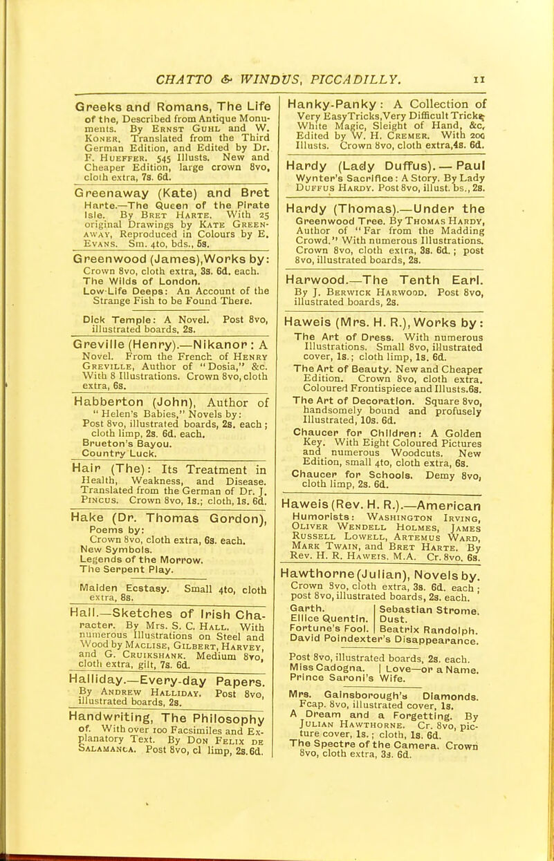 Greeks and Romans, The Life of the. Described from Antique Monu- ments. By Ernst Guhl and W. Koner, Translated from the Third German Edition, and Edited by Dr. F. HueffeR. 545 Illusts. New and Cheaper Edition, large crown 8vo, cloth extra, 7s. 6d. Greenaway (Kate) and Bret Harte.—The Queen of the Pirate Isle. By Bret Harte. With 25 original Drawings by Kate Green- away, Reproduced in Colours by E. Evans. Sm. 4to, bds., S3. Greenwood (James),Works by: Crown 8vo, cloth extra, 3s. 6d. each. The Wilds of London. Low-Life Deeps: An Account of the Strange Fish to be Found Theie. Dick Temple: A Novel. Post 8vo, illustrated boards. 23. Greville (Henry).—Nikanor: A Novel. From the French of Henry Greville, Author of  Dosia, &c. With 8 Illustrations. Crown 8vo, cloth extra, 6s. Habberton (John), Author of Helen's Babies, Novels by: Post 8vo, illustrated boards, 2s. each ; cloth limp, 2s. 6d. each, Brueton's Bayou. Country Luck. Hair (The): Its Treatment in Health, Weakness, and Disease. Translated from the German of Dr. J. Pincus. Crown 8vo, Is.; cloth, Is. 6d. Hake (Dr. Thomas Gordon), Poems by: Crown 8vo, cloth extra, 63. each. New Symbols. Legends of the Morrow. The Serpent Play. Maiden Ecstasy. Small 4to, cloth extra, 8s. Hall.—Sketches of Irish Cha- racter. By Mrs. S. C. Hall. With numerous Illustrations on Steel and Wood by Maclise, Gilbert, Harvey, and G. Cruikshank. Medium 8vo cloth extra, gilt, 7s. 6d. ' Halliday.—Every-day Papers. By Andrew Halliday. Post 8vo, illustrated boards, 2s. Handwriting, The Philosophy of. With over 100 Facsimiles and Ex- planatory Text. By Don Felix de Salamanca. Post 8vo, cl limp, 2s. 6d Hanky-Panky: A Collection of Very EasyTricks.Very Difficult Tricky White Magic, Sleight of Hand, &c. Edited by W. H. Cremer. With 200 Illusts. Crown 8vo, cloth extra,4s. 6d. Hardy (Lady Duffus). — Paul Wynter's Sacrifice: A Story. By Lady Duffus Hardy. Post8vo, illust. bs.,2s. Hardy (Thomas).—Under the Greenwood Tree. By Thomas Hardy, Author of  Far from the Madding Crowd. With numerous Illustrations. Crown 8vo, cloth extra, 3s. 6d.; post 8vo, illustrated boards, 2s. Harwood.—The Tenth Earl. By J. Berwick Harwood. Post 8vo, illustrated boards, 2s. Haweis (Mrs. H. R.), Works by : The Art of Dress. With numerous Illustrations. Small 8vo, illustrated cover, Is.; cloth limp, Is. 6d. The Art of Beauty. New and Cheaper Edition. Crown 8vo, cloth extra. Coloured Frontispiece and Illusts.6s. The Art of Decoration. Square 8vo, handsomely bound and profusely Illustrated, 10s. 6d. Chaucer for Children: A Golden Key. With Eight Coloured Pictures and numerous Woodcuts. New Edition, small 4to, cloth extra, 6s. Chaucer for Schools. Demy 8vo, cloth limp, 2s. 6d. Haweis (Rev. H. R.).—American Humorists: Washington Irving, Oliver Wendell Holmes, James Russell Lowell, Artemus Ward, Mark Twain, and Bret Harte. By Rev. H. R. Haweis. M.A. Cr. 8vo. 63. Hawthorne(Julian), Novels by. Crown Svo, cloth extra, 3s. 6d. each • post 8vo, illustrated boards, 2s. each. ' Garth. Sebastian Stroma Elllce Quentln. Dust. Fortune's Fool. Beatrix Randolph. David Poindexter's Disappearance. Post 8vo, illustrated boards, 2s. each. MissCadogna. I Love—or a Name. Prince Saroni's Wife. Mrs. Gainsborough's Diamonds. Fcap. 8vo, illustrated cover, Is. A Dream and a Forgetting. By Julian Hawthorne. Cr. 8vo, pic- ture cover, Is.; cloth, Is. 6d. The Spectre of the Camera. Crown 8vo, cloth extra, 3s. 6d.