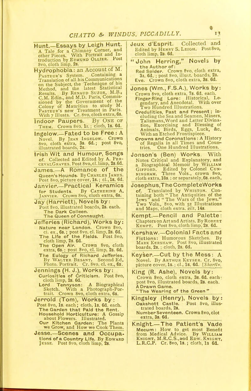 Hunt.—Essays by Leigh Hunt. A Tale for a Chimney Corner, and other Pieces. With Portrait and In- troduction by Edmund Ollier. Post Svo, cloth limp, 23. ; Hydrophobia: an Account of M. Pasteur's System. Containing a Translation of all his Communications on the Subject, the Technique of his Method, and the latest Statistical Results. By Renaud Suzor, M.B., CM. Edin., and M.D. Paris, Commis- sioned by the Government of the Colony of Mauritius to study M. Pasteur's new Treatment in Paris. With 7 IUusts, Cr. Svo, cloth extra, 6s. Tndoor Paupers. By One of Them. Crown Bvo, Is.; cloth, Is. 6d. Ingelow.—Fated to be Free : A Novel. By Jean Ingelow. Crown Svo, cloth extra, 3s. 6d.; post 8vo, illustrated boards, 2s. Irish Wit and Humour, Songs of. Collected and Edited by A. Per- cevalGraves. Post 8vo,cl.limp. 2s.6d. James.—A Romance of the Queen's Hounds. ByCHARLES James. Post Svo, picture cover ,^3.; cl.,ls. 6d. Janvier.—Practical Keramics for Students. By Catherine A. Janvier. Crown 8vo, cloth extra, 63. Jay (Harriett), Novels by: Post 8vo, illustrated boards, 2s. each. The Dark Colleen. The Queen of Connaught. Jefferies (Richard), Works by: Nature near London. Crown 8vo, cl. ex., 6s.; post 8vo, cl. limp, 2s. 6d. The Life of the Fields. Post 8vo, cloth limp, 2s. 6d. The Open Air. Crown 8vo, cloth extra, 6s.; post 8vo, cl. limp, 2s. 6d. The Eulogy of Richard Jefferies. By Walter Besant. Second Ed. Photo. Portrait. Cr. 8vo, cl. ex., 6s. Jennings (H. J.), Works by: Curiosities of Criticism. Post 8vo, cloth limp, 2s. 6d. Lord Tennyson: A Biographical Sketch. With a Photograph-Por- trait. Crown 8vo, cloth extra, 6s. Jerrold (Tom), Works by: Post 8vo, Is. each; cloth, Is. 6d. each. The Garden that Paid the Rent. Household Horticulture: A Gossip about Flowers. Illustrated. Our Kitchen Garden: The Plants we Grow, and How we Cook Them. Jesse.—Scenes and Occupa. tlons of a Country Life. By Edward Jesse. Post 8vo, cloth limp, 2s. Jeux d'Esprit. Collected and Edited by Henry S. Leigh. Post8vo, cloth limp, 2s. 6d. John Herring, Novels by the Author of: Red Spider. Crown Bvo, cloth extra, 3a. 6d. ; post 8vo, illutt. boards, 23. Eve. Crown 8vo, cloth extra, 3s. 6d. Jones (Wm., F.S.A.), Works by: Crown 8vo, cloth extra, 7s. 6d. each. Finger Ring Lore: Historical, Le- gendary, and Anecdotal. With over Two Hundred Illustrations. Credulities, Past and Present; in- cluding the Sea and Seamen, Miners, Talismans,Word and Letter Divina- tion, Exorcising and Blessing of Animals, Birds, Eggs, Luck, &c. With an Etched Frontispiece. Crowns and Coronations: A History of Regalia in all Times and Coun- tries. One Hundred Illustrations. Jonson's (Ben) Works. With Notes Critical and Explanatory, and a Biographical Memoir by William Gifford. Edited by Colonel Cun- ningham. Three Vols., crown 8vo, cloth extra, 18s.; or separately, 6s. each. Josephus.TheCompleteWorks of. Translated by Whiston. Con- taining both  The Antiquities of the Jews and The Wars of the Jews. Two Vols., 8vo, with 52 Illustrations and Maps, cloth extra, gilt, 14s. Kempt.—Pencil and Palette: Chapters on Art and Artists. By Robert Kempt. Post 8vo, cloth limp, 23. 6d. Kershaw.—Colonial Facts and Fictions: Humorous Sketches. By Mark Kershaw. Post 8vo, illustrated boards, 2s.; cloth, 2s. 6d. Keyser.—Cut by the Mess: A Novel. By Arthur Keyser. Cr. 8vo, picture cover, Is.; cl., Is. 6d. [Shortly. King (R. Ashe), Novels by: Crown 8vo, cloth extra, 3s. 6d. each- post 8vo, illustrated boards, 2s. each. A Drawn Game. The Wearing of the Green Kingsley (Henry), Novels by: Oakshott Castle. Post Svo, illus- trated boards, 2s. Number Seventeen. Crown 8vo, clot extra, 3s. 6d. Knight.—The Patient's Vade Mecum: How to get most Benefit from Medical Advice. By William Knight, M.R.C.S.,a-nd Edw. Knight, L.R.C.P. Cr. 8vo, Is.; cloth, Is 6d.