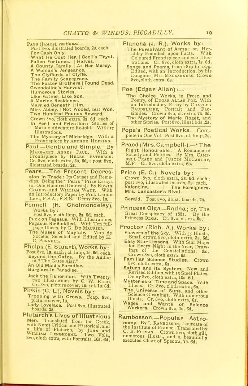 Payn (James), continued— Post 8vo, illustrated boards, 23. each. For Cash Only. What He Cost Her. | Cecil's Tryst. Fallen Fortunes. I Halves. A County Family. I At Her Mercy. A Woman's /engeance. The Clyfrards of Clyffe. The Family Scapegrace. The Foster Brothers.l Found Dead. Gwendoline's Harvest. Humorous Stories. Like Father, Like Son. A Marine Residence. Married Beneath Him. Mirk Abbey. | Not Wooed, but Won. Two Hundred Pounds Reward. Crown 8vo, cloth extra, 3s. 6d. each. In Peril and Privation: Stories of Marine Adventure Re-told. With 17 Illustrations. The Mystery of Mlrbridge. With a Frontispiece by Arthur Hopkins. Paul.—Gentle and Simple. By Margaret Agnes Paul. With a Frontispiece by Helen Paterson. Cr. 8vo, cloth extra, 3s. 6d.; post 8vo, illustrated boards, 2s. Pears.—The Present Depres- sion In Trade: Its Causes and Reme- dies. Being the  Pears Prize Essays (of One Hundred Guineas). By Edwin Goadby and William Watt. With an Introductory Paper by Prof. Leone Levi, F.S.A., F.S.S, Demy 8vo, Is. Pennell (H. Cholmondeley), Work9 by: Post 8vo, cloth limp, 2s. 6d. each. Puck on Pegasus. With Illustrations. Pegasus Re-Saddled. With Ten full- page Illusts. by G. Du Maurier. The Muses of Mayfair. Vers de Socie'te, Selected and Edited by H. C. Pennell Phelps (E. Stuart), Works by: Post 8vo, Is. each; cl. limp, Is. 6d. each. Beyond the Gates. By the Author of The Gates Ajar. An Old Maid's Paradise. Burglars in Paradise. Jack the Fisherman. With Twenty- two Illustrations by C. W. Reed. Cr. 8vo, picture cover, Is.; cl. Is. 6d. Pirkis (C. L.), Novels by: '' Trooping with Crows. Fcap. 8vo. picture cover, Is. Lady Lovelace. Post 8vo, illustrated boards, 2s. Plutarch's Lives of Illustrious Men\, Translated from the Greek, with Notes Critical and Historical, and a Life of Plutarch, by John and WILLIAM LAHGHORNE. TWO Vols 8vo, cloth extra, with Portraits, 10s. 6d' PlanchS (J. P..), Works by: The Pursuivant of Arms ; or, Her- aldry Founded upon Facts. Witt Coloured Frontispiece and 200 Illus- trations. Cr. 8vo, cloth extra, 7s. 6d. Songs and Poems, from 1819 to 1870. Edited, with an Introduction, by his Daughter, Mrs. Mackarness. Crown 8vo,cloth extra, 6s. Poe (Edgar Allan):— The Choice Works, in Prose and Poetry, of Edgar Allan Poe. With an Introductory Essay by Charles Baudelaire, Portrait and Fac- similes. Crown 8vo, cl. extra, 7s. 6d. The Mystery of Marie Roget, and other Stories. Post 8vo, illust.bds.,2s. Pope's Poetical Works. Com- plete in One Vol. Post 8vo, cl. limp, 2s. Praed (Mrs.Campbell-) The Right Honourable: A Romance ol Society and Politics. By Mrs. Camp- bell-Praed and Justin McCarthy, M.P. Cr. 8vo, cloth extra, 6s. Price (E. C), Novels by: Crown 8vo, cloth extra, 3s. 6d. each ; post 8vo, illustrated boards, 2s. each. Valentina. | The Foreigners. Mrs. Lancaster's Rival. Gerald. Post 8vo, illust. boards, 2s. Princess Olga— Radna; or, The Great Conspiracy of i88r. By the Princess Olga. Cr. 8vo, cl. ex., 6s. Proctor (Rich. A.), Works by: Flowers of the Sky. With 55 Illusts. Small crown 8vo, cloth extra, 3s. 6d. Easy Star Lessons. With Star Maps for Every Night in the Year, Draw- ings of the Constellations, &c. Crown 8vo, cloth extra, 6s. Familiar Science Studies. Crown 8vo, cloth extra, 6s. Saturn and its System. New and Revised Edition, with 13 Steel Plates Demy 8vo, cloth extra, 10s. 6d. Mysteries of Time and Space. With Illusts. Cr. 8vo, cloth extra, 6s. The Universe of Suns, and other Science Gleanings. With numerous Illusts. Cr. 8vo, cloth extra, 6s Wages and Wants of Science Workers. Crown 8vo, Is. 6d. Rambosson.—Popular Astro- nomy. By J. Rambosson, Laureate of the Institute of France. Translated by C. B. Pitman. Crown 8vo, cloth gilt numerous Illusts., and a beautifully executed Chart of Spectra, 7s 6d