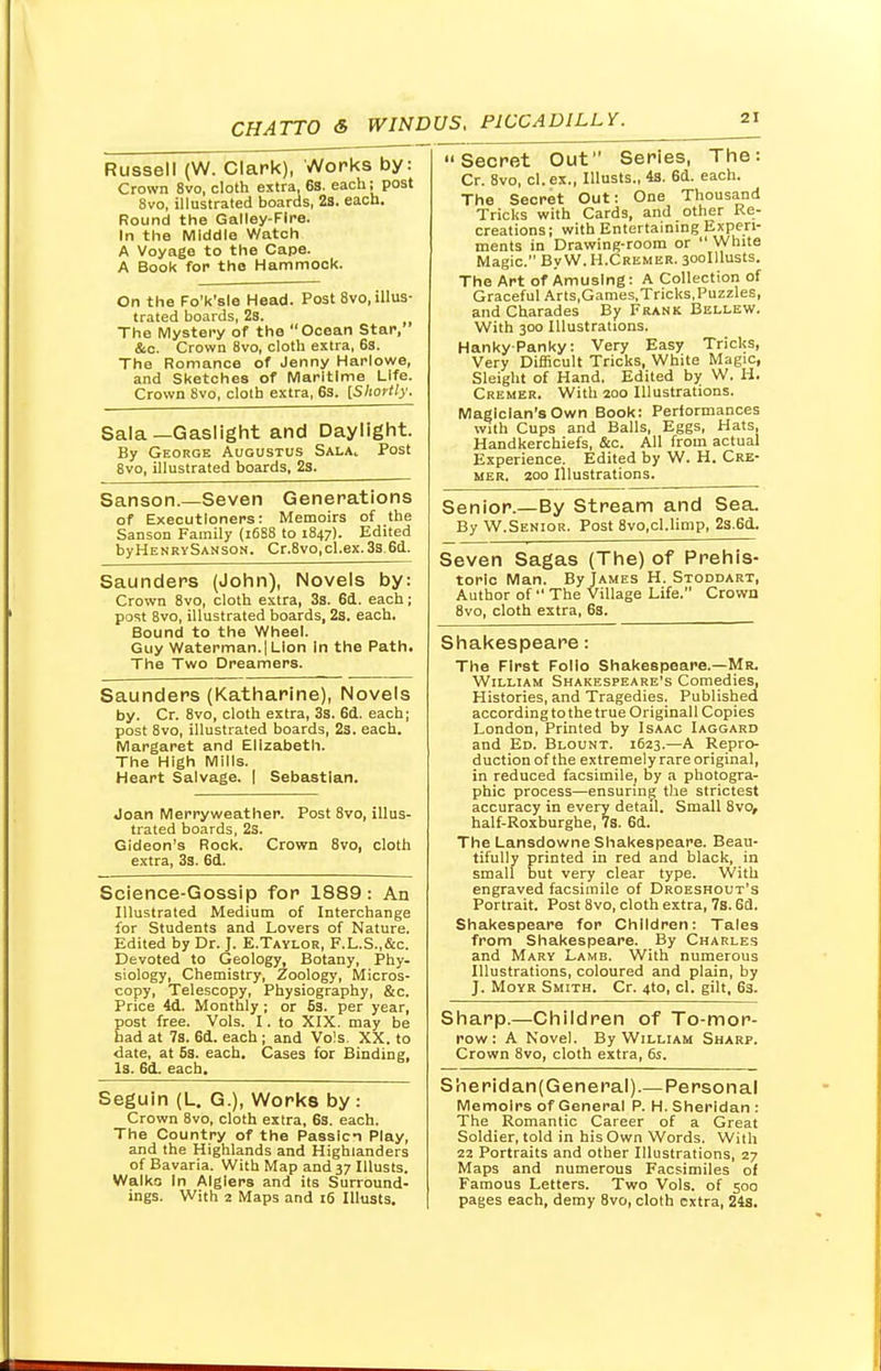 Russell (W. Clark), Works by: Crown 8vo, cloth extra, 6s. each; post 8vo, illustrated boards, 28. each. Round the Galley-Fire. In the Middle Watch A Voyage to the Cape. A Book for the Hammock. On the Fo'k'sle Head. Post 8vo, illus- trated boards, 2s. The Mystery of the Ocean Star, &c. Crown 8vo, cloth extra, 6s. The Romance of Jenny Harlowe, and Sketches of Maritime Life. Crown 8vo, cloth extra, 63. [Shortly. Sala—Gaslight and Daylight. By George Augustus Salac Post 8vo, illustrated boards, 2s. Sanson.—Seven Generations of Executioners: Memoirs of the Sanson Family (1688 to 1847). Edited byHENRYSANsoN. Cr.8vo,cl.ex.3s.6d. Saunders (John), Novels by: Crown 8vo, cloth extra, 3s. 6d. each; post 8vo, illustrated boards, 2s. each. Bound to the Wheel. Guy Waterman. I Lion In the Path. The Two Dreamers. Saunders (Katharine), Novels by. Cr. 8vo, cloth extra, 3s. 6d. each; post 8vo, illustrated boards, 2s. each. Margaret and Elizabeth. The High Mills. Heart Salvage. | Sebastian. Joan Merryweather. Post 8vo, illus- trated boards, 2s. Gideon's Rock. Crown 8vo, cloth extra, 3s. 6d. Science-Gossip for 1889: An Illustrated Medium of Interchange for Students and Lovers of Nature. Edited by Dr. J. E.Taylor, F.L.S..&C. Devoted to Geology, Botany, Phy- siology, Chemistry, Zoology, Micros- copy, Telescopy, Physiography, &c. Price 4d. Monthly ; or 5s. per year, post free. Vols. I. to XIX. may be had at 7s. 6d. each ; and Vols. XX. to date, at 6s. each. Cases for Binding, Is. 61. each. Seguin (L. G.J, Works by: Crown 8vo, cloth extra, 6s. each. The Country of the Passion Play, and the Highlands and Highlanders of Bavaria. With Map and 37 Illusts. Walko In Algiers and its Surround- ings. With 2 Maps and 16 Illusts. Secret Out Series, The: Cr. 8vo, cl.ex., Illusts., 4s. 6d. each. The Secret Out: One Thousand Tricks with Cards, and other Re- creations ; with Entertaining Experi- ments in Drawing-room or  White Magic. By W. H.Cremer. 30oIllusts. The Art of Amusing: A Collection of Graceful Arts,Games,Tricks,Puzzles, and Charades By Frank Bellew. With 300 Illustrations. Hanky-Panky: Very Easy Tricks, Very Difficult Tricks, White Magic, Sleight of Hand. Edited by W. H. Cremer. With 200 Illustrations. Magician's Own Book: Performances with Cups and Balls, Eggs, Hats, Handkerchiefs, &c. All from actual Experience. Edited by W. H. Cre- mer. 200 Illustrations. Senior.—By Stream and Sea. By W.Senior. Post 8vo,cl.limp, 2s.6d. Seven Sagas (The) of Prehis- toric Man. By James H. Stoddart, Author of  The Village Life. Crown 8vo, cloth extra, 6s. Shakespeare: The First Folio Shakespeare.—Mr. William Shakespeare's Comedies, Histories, and Tragedies. Published according to the true Originall Copies London, Printed by Isaac Iaggard and Ed. Blount. 1623.—A Repro- duction of the extremely rare original, in reduced facsimile, by a photogra- phic process—ensuring the strictest accuracy in every detail. Small 8vo, half-Roxburghe, 7s. 6d. The Lansdowne Shakespeare. Beau- tifully printed in red and black, in small but very clear type. With engraved facsimile of Droeshout's Portrait. Post 8vo, cloth extra, 7s. 63. Shakespeare for Children: Tales from Shakespeare. By Charles and Mary Lamb. With numerous Illustrations, coloured and plain, by J. Moyr Smith. Cr. 4to, cl. gilt, 6s. Sharp.—Children of To-mor- row: A Novel. By William Sharp. Crown 8vo, cloth extra, 6s. S he ridan( General).— Personal Memoirs of General P. H. Sheridan : The Romantic Career of a Great Soldier, told in his Own Words. With 22 Portraits and other Illustrations, 27 Maps and numerous Facsimiles of Famous Letters. Two Vols, of 500 pages each, demy 8vo, cloth extra, 24s.