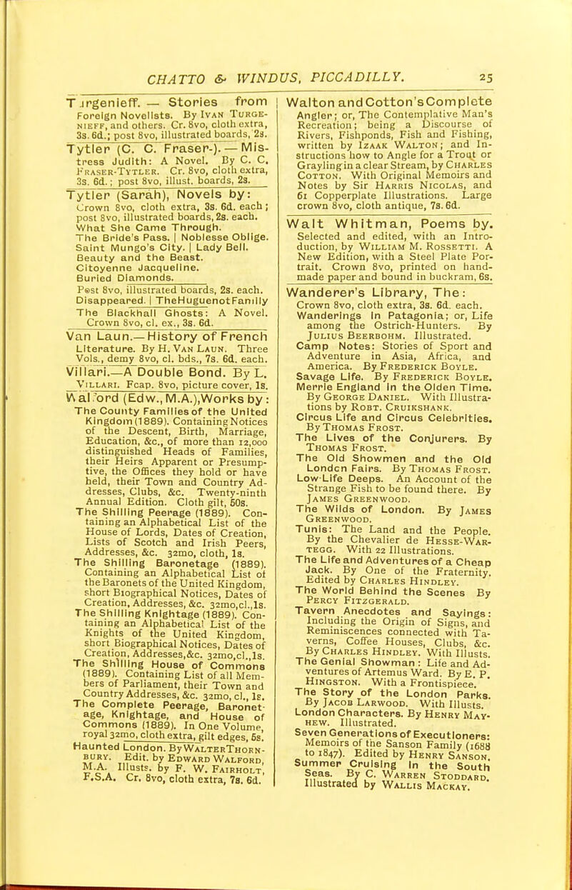 T.irgenieff. — Stories from Foreign Novelists. By Ivan Turge- nieff, and others. Cr. 8vo, cloth extra, 3s. 6d.; post 8vo, illustrated boards, 2a, Tytler (C. C. Fraser-). — Mis- tress Judith: A Novel. By C. C. Fraser-Tytler. Cr. 8vo, cloth extra, 3s. 6d.; post 8vo, illust. boards, 2s. Tytler (Sarah), Novels by: Crown 8vo, cloth extra, 3s. 6d. each; post 8vo, illustrated boards, 2s. each. What She Came Through. The Bride's Pass. | Noblesse Oblige. Saint Mungo's City. | Lady Bell. Beauty and the Beast. Citoyenne Jacqueline. Buried Diamonds. Psst 8vo, illustrated boards, 2s. each. Disappeared. I TheHuguenotFanilly The Blackhall Ghosts: A Novel. Crown 8vo, cl. ex., 3s. 6d. Van Laun.— History of French Literature. By H. Van Laun. Three Vols., demy 8vo, cl. bds., 7s. 6d. each. VilTari A Double Bond. By L. _V 1 llari. Fcap. 8vo, picture cover, Is. V\ al x>rd (Edw., M.A.),Works by: The County Families of the United Kingdom (1889). Containing Notices of the Descent, Birth, Marriage, Education, &c, of more than 12,000 distinguished Heads of Families, their Heirs Apparent or Presump- tive, the Offices they hold or have held, their Town and Country Ad- dresses, Clubs, &c. Twenty-ninth Annual Edition. Cloth gilt, 50s. The Shilling Peerage (1889). Con- taining an Alphabetical List of the House of Lords, Dates of Creation, Lists of Scotch and Irish Peers, Addresses, &c. 32mo, cloth, Is. The Shilling Baronetage (1889). Containing an Alphabetical List of the Baronets of the United Kingdom, short Biographical Notices, Dates of Creation, Addresses, &c. 32tno,cI.,ls. The Shilling Knightage (1889). Con- taining an Alphabetical List of the Knights of the United Kingdom, short Biographical Notices, Dates of Creation, Addresses.&c. 32mo,cl Is The Shilling House of Commons (1889). Containing List of all Mem- bers of Parliament, their Town and Country Addresses, &c. 321110, cl., Is. The Complete Peerage, Baronet- age, Knightage, and House of Commons (1889). In One Volume royal 321110, cloth extra, gilt edges, 5s! Haunted London. By WalterThorn- bury. Edit, by Edward Walford M.A. Illusts. by F. W. Fairholt, f.S.A. Cr. 8vo, cloth extra, Vs. 6d. Walton andCotton'sComplete Angler; or, The Contemplative Man's Recreation; being a Discourse of Rivers, Fishponds, Fish and Fishing, written by Izaak Walton ; and In- structions how to Angle for a Trout or Graylingin a clear Stream, by Charles Cotton. With Original Memoirs and Notes by Sir Harris Nicolas, and 61 Copperplate Illustrations. Large crown 8vo, cloth antique, 7s. 6d. Walt Whitman, Poems by. Selected and edited, with an Intro- duction, by William M. Rossetti. A New Edition, with a Steel Plate Por- trait. Crown 8vo, printed on hand- made paper and bound in buckram, 6s. Wanderer's Library, The: Crown 8vo, cloth extra, 3s. 6d. each. Wanderings In Patagonia; or, Life among the Ostrich-Hunters. By Julius Beerbohm. Illustrated. Camp Notes: Stories of Sport and Adventure in Asia, Africa, and America. By Frederick Bovle. Savage Life. By Frederick Boyle. Merrle England in the Olden Time. By George Daniel. With Illustra- tions by Robt. Cruikshank. Circus Life and Circus Celebrities. By Thomas Frost. The Lives of the Conjurers. By Thomas Frost. The Old Showmen and the Old London Fairs. By Thomas Frost. Low-Life Deeps. An Account of the Strange Fish to be found there. By James Greenwood. The Wilds of London. By James Greenwood. Tunis: The Land and the People By the Chevalier de Hesse-War- tegg. With 22 Illustrations. The Life and Adventures of a Cheap Jack. By One of the Fraternity. Edited by Charles Hindley The World Behind the Scenes By Percy Fitzgerald. Tavern Anecdotes and Sayings- Including the Origin of Signs, and Reminiscences connected with Ta- verns, Coffee Houses, Clubs, &c. By Charles Hindley. With Illusts. The Genial Showman: Life and Ad- ventures of Artemus Ward. By E P Hingston. With a Frontispiece'. The Story of the London Parka. By Jacob Larwood. With Illusts. London Characters. By Henry May- hew. Illustrated. Seven Generations of Executioners: Memoirs of the Sanson Family (1688 to 1847). Edited by Henry Sanson Summer Cruising In the South ?nas.- .B7 P- Warren Stoddard. Illustrated by Wallis Mackay.