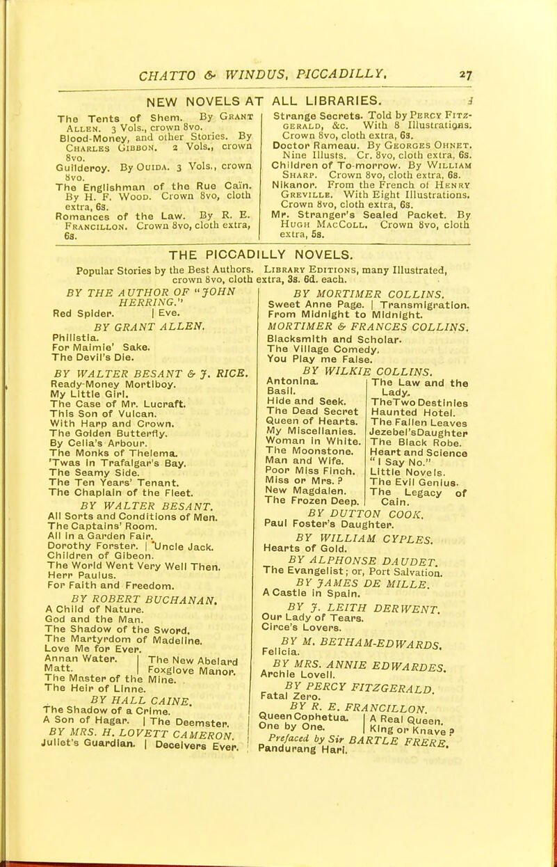 NEW NOVELS AT The Tents of Shem. By Grant Allen. 3 Vols., crown 8vo. Blood-Money, and other Stories. By Charles Gibbon. 2 Vols., crown 8vo. Guilderoy. By Ouida. 3 Vols., crown 8vo. The Englishman of the Rue Cain. By H. F. Wood. Crown 8vo, cloth extra, 63. Romances of the Law. By R. E. Francillon. Crown 8vo, cloth extra, 6s. ALL LIBRARIES. J Strange Secrets. Told by Percy Fitz- gerald, &c. With 8 Illustrations. Crown 8vo, cloth extra, 63. Doctor Rameau. By Georges Ohnet. Nine Illusts. Cr. 8vo, cloth extra, 6s. Children of To morrow. By William Sharp. Crown 8vo, cloth extra, 6s. Nikanor. From the French ot Henry Greville. With Eight Illustrations. Crown 8vo, cloth extra, 6s. Mr. Stranger's Sealed Packet. By Hugh MacColl. Crown 8vo, cloth extra, 5s. THE PICCADILLY NOVELS. Popular Stories by the Best Authors. crown 8vo, cloth BY THE AUTHOR OF JOHN HERRING. Red Spider. I Eve. BY GRANT ALLEN. Phillstla. For Maimie' Sake. The Devil's Die. BY WALTER BESANT & J. RICE. Ready-Money Mortlboy. My Little Girl. The Case of Mr. Lucraft. This Son of Vulcan. With Harp and Crown. The Golden Butterfly. By Cella's Arbour. The Monks of Thelema. 'Twas In Trafalgar's Bay. The Seamy Side. The Ten Years' Tenant. The Chaplain of the Fleet. BY WALTER BESANT. All Sorts and Conditions of Men. The Captains' Room. All In a Garden Fair. Dorothy Forster. | Uncle Jack. Children of Gibeon. The World Went Very Well Then. Herr Paulus. For Faith and Freedom. BY ROBERT BUCHANAN. A Child of Nature. God and the Man. The Shadow of the Sword. The Martyrdom of Madeline. Love Me for Ever. Annan Water. I The New Abelard Matt. I Foxglove Manor. The Master of the Mine. The Heir of Llnne. BY HALL CAINE. The Shadow of a Crime. A Son of Hagar. | The Deemster BY MRS. H. LOVETT CAMERON Juliet's Guardian. | Deceivers Ever The Law and the Lady. TheTwo Destinies Haunted Hotel. The Fallen Leaves Jezebel'sDaughter The Black Robe. Heart and Science  I Say No. Little Novels. The Evil Genius. The Legacy of Cain. Library Editions, many Illustrated, extra, 3s. 6d. each. BY MORTIMER COLLINS. Sweet Anne Page. | Transmigration. From Midnight to Midnight. MORTIMER & FRANCES COLLINS. Blacksmith and Scholar. The Village Comedy, You Play me False. BY WILKIE COLLINS. Antonlna. Basil. Hide and Seek. The Dead Secret Queen of Hearts. My Miscellanies. Woman in White. The Moonstone. Man and Wife. Poor Miss Finch. Miss or Mrs. ? New Magdalen. The Frozen Deep. BY DUTTON COOK. Paul Foster's Daughter. BY WILLIAM CYPLES. Hearts of Gold. BYALPHONSE DAUDET The Evangelist; or, Port Salvation. BY JAMES DE MILLS. A Castle in Spain. BY J. LEITH DERWENT. Our Lady of Tears. Circe's Lovers. BY M. BETHAM-EDWARDS. Felicia. BY MRS. ANNIE EDWARDES. Archie Lovell. BY PERCY FITZGERALD. Fatal Zero. BY R. E. FRANCILLON Queer. Cophetua. I A Real Queen. One by One. I King or Knave » Prefaced by Sir BARTLE FRERE ' Pandurang Harl. a'