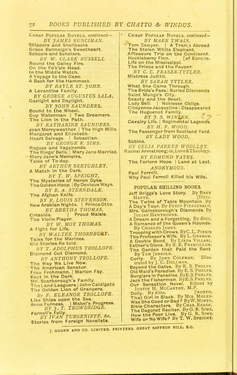 Cheap Popular Novels, continued— BY JAMES RUNCIMAN. Skippers and Shellbacks Grace Balmalgn's Sweetheart. Schools and Scholars. BY W. CLARK RUSSELL Round the Galley Fire. On the Fo'k'sle Head, (n the Middle Watch. A Voyage to the Cape. A Book for the Hammock. BY BAYLE ST. JOHN. A Levantine Family. BY GEORGE AUGUSTUS SALA. Gaslight and Daylight. BY JOHN SAUNDERS. Bound to the Wheel. Guy Waterman. | Two Dreamers. The Lion In the Path. BY KATHARINE SAUNDERS. doan Merryweather. | The High Mills. Margaret and Elizabeth. Heart Salvage. I Sebastian. BY GEORGE R. SIMS. Fiogues and Vagabonds. The Ringo' Bells. I Mary Jane Married. Mary Jane's Memoirs. Tales of To-day. BY ARTHUR SKETCHLEY. A Match In the Dark. BY T. W. SPEIGHT. The Mysteries of Heron Dyke. TheGoldenHoop. | By Devious Ways. BY R. A. STERNDALE. The Afghan Knife. BY R. LOUIS STEVENSON. New Arabian Nights. | Prince Otto. BY BERTHA THOMAS. Cresslda. | Proud Malsle. The Violin-Player. BY W. MOY THOMAS. A Fight for Life. BY WALTER THORNBURY. Tales for the Marines. Old Stories Re-told. BY T. ADOLPHUS TROLLOPE. Diamond Cut Diamond. BY ANTHONY TROLLOPE. The Way We Live Now. The American Senator. Frau Frohmann. | Marlon Fay. Kept in the Dark. Mr. Scarborough's Family. The Land-Leaguers.l John Caldlgate The Golden Lion of Granpere. By F. ELEANOR TROLLOPE. Like Ships upon the Sea. Anne Furness. I Mabel's Progress. BY J.T. TROWBRIDGE. farnell's Folly. _ „ BY IVAN TURGENIEFF, &c Stories from Foreign Novelists. Cheap Popular Novels, continued— BY MARK TWAIN. Tom Gawyer. | A Tram i Abroad The Stolen White Elephant. APIeasure Trip on the Continent. Huckleberry Finn. [of Europe. Life on the Mississippi. The Prince and the Pauper. BY C. C. FRASER-TYTLER. Mistress Judith. BY SARAH TYTLER. What She Came Through. The Erlde's Pass.l Burled Diamonds Saint Mungo's City. Beauty and the Beast. Lady Bell. | Noblesse Oblige. Citoyenne Jacqueline | Disappeared The Huguenot Family. BY J. S. WINTER. Cavalry Life. | Regimental Legends. BY H. F. WOOD. The Passenger from Scotland Yard. BY LADY WOOD. Sablna. BY CELIA PARKER WOOLLEY. Rachel Armstrong; or.Love&Theology. BY EDMUND YATES. The Forlorn Hope. | Land at Last. ANONYMOUS. Paul Ferroll. Why Paul Ferroll Killed his Wife. POPULAR SHILLING BOOKS. Jeff Brlggs's Love Story. By Bret Harte. [Ditto. The Twins of Table Mountain. By A Day's Tour. By Percy Fitzgerald. Mrs. Gainsborough's Diamonds. By Julian Hawthorne. A Dream and a Forgetting. By ditto. A Romance of the Queen's Hounds. By Charles James. Trooping with Crows. ByCL. Pirkis The Professor's Wife. By L.Graham. A Double Bond. By Linda Villari. Esther's Glove. By R. E. Francillon. The Garden that Paid the Rent By Tom Jerrold. Curly. By John Coleman. Illus- trated by J. C Dollman. Beyond the Gates. By E. S. Phelps Old Maid's Paradise. By E. S. Phelps. Burglars In Paradise. ByE.S.Phelps. Jack the Fisherman. ByE.S.Phelps. Our Sensation Novel. Edited by Justin H. McCarthy, M.P. Dolly. By ditto. [worth. That Girl In Black. By Mrs. Moles- Was She Good or Bad ? ByW.MiNTO. Bible Characters. By Chas. Reade. The Dagonet Reciter. ByG.R. Sims. How the Poor Live. By G. R. Sims. Wife or No Wife P By T. W. Speight, ;. OGDEN AND CO. LIMITED. PRINTERS. GREAT SAFFRON HILL, K.C.