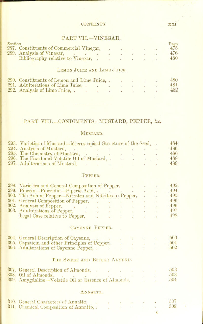 PART VII.—VINEGAR. Section Pago 2S7. Constituents of Commercial Vinegar, 475 2S9. Analysis of Vinegar, ........ 476 Bibliography relative to Vinegar, ...... 480 Lemon Juice and Lime Juice. 290. Constituents of Lemon and Lime Juice, ..... 480 291. Adulterations of Lime Juice, ....... 481 292. Analysis of Lime Juice, ........ 482 PART VIII.-CONDIMENTS: MUSTARD, PEPPER, &c. Mustard. 293. Varieties of Mustard—Microscopical Structure of the Seed, . 4S4 294. Analysis of Mustard, ........ 486 295. The Chemistry of Mustard, ....... 486 296. The Fixed and Volatile Oil of Mustard, ..... 4S8 297. Adulterations of Mustard, ....... 489 Pepper. 298. Varieties and General Composition of Pepper, . . . 492 299. Piperin—Piperidin—Piperic Acid, ...... 494 300. The Ash of Pepper—Nitrates and Nitrites in Pepper, . . 495 301. General Composition of Pepper, ...... 496 302. Analysis of Pepper, ........ 496 303. Adulterations of Pepper, ....... 497 Legal Case relative to Pepper, ...... 498 Cayenne Pepper. 304. General Description of Cayenne, ...... 500 305. Capsaicin and other Principles of Pepper, . . . . 501 306. Adulterations of Cayenne Pepper, ...... 502 The Sweet and Bitter Almond. 307. General Description of Almonds, ...... 503 308. Oil of Almonds, ...... 503 309. Amygdaline—Volatile Oil or Essence of Almonds, . . 504 Annatto. 310. General Characters of Annatto, ...... 507 311. Chemical Composition of Annatto, . ..... 508 c