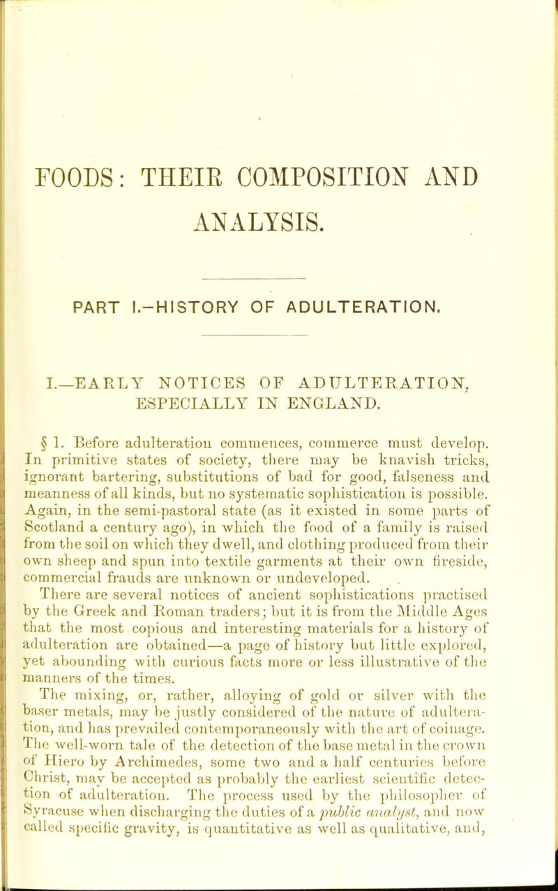 FOODS: THEIR COMPOSITION AND ANALYSIS. PART I.—HISTORY OF ADULTERATION. I.—EARLY NOTICES OF ADULTERATION, ESPECIALLY IN ENGLAND. § 1. Before adulteration commences, commerce must develop. In primitive states of society, there may be knavish tricks, ignorant bartering, substitutions of bad for good, falseness and meanness of all kinds, but no systematic sophistication is possible. Again, in the semi-pastoral state (as it existed in some parts of Scotland a century ago), in which the food of a family is raised from the soil on which they dwell, and clothing produced from their own sheep and spun into textile garments at their own fireside, commercial frauds are unknown or undeveloped. There are several notices of ancient sophistications practised by the Greek and Roman traders; but it is from the Middle Ages that the most copious and interesting materials for a history of adulteration are obtained—a page of history but little explored, yet abounding with curious facts more or less illustrative of the manners of the times. The mixing, or, rather, alloying of gold or silver with the baser metals, may be justly considered of the nature of adultera- tion, and has prevailed contemporaneously with the art of coinage. The well-worn tale of the detection of the base metal in the crown of Hiero by Archimedes, some two and a half centuries before Christ, may be accepted as probably the earliest scientific detec- tion of adulteration. The process used by the philosopher of Syracuse when discharging the duties of a public analyst, and now called specific gravity, is quantitative as well as qualitative, and,