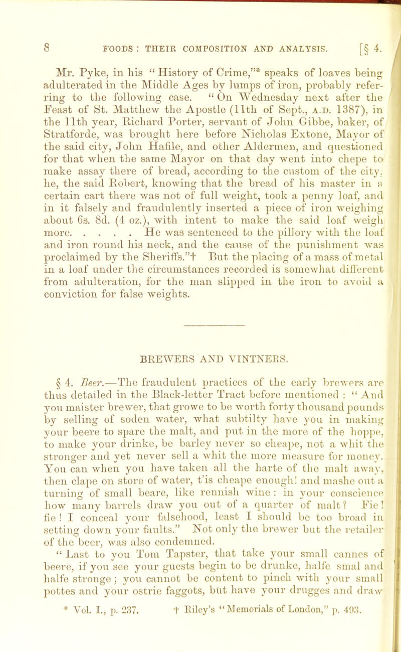 Mr. Pyke, in his “ History of Crime,”* speaks of loaves being adulterated in the Middle Ages by lumps of iron, probably refer- ring to the following case. “ On Wednesday next after the Feast of St. Matthew the Apostle (11th of Sept., a.d. 1387), in the 11th year, Richard Porter, servant of John Gibbe, baker, of Stratforde, was brought here before Nicholas Extone, Mayor of the said city, John Hafile, and other Aldermen, and questioned for that when the same Mayor on that day went into chepe to make assay there of bread, according to the custom of the city, he, the said Robert, knowing that the bread of his master in a certain cart there was not of full weight, took a penny loaf, and in it falsely and fraudulently inserted a piece of iron weighing about 6s. 8d. (4 oz.), with intent to make the said loaf weigh more He was sentenced to the pillory with the loaf and iron round his neck, and the cause of the punishment Avas proclaimed by the Sheriffs.”t But the placing of a mass of metal in a loaf under the circumstances recorded is someAvhat different from adulteration, for the man slipped in the iron to avoid a conviction for false weights. i BREWERS AND VINTNERS. § 4. Beer.—The fraudulent practices of the early brewers are thus detailed in the Black-letter Tract before mentioned : “ And you maister brewer, that growe to be worth forty thousand pounds by selling of soden water, Avhat subtilty have you in making your beere to spare the malt, and put in the more of the hoppe, to make your drinke, be barley never so cheape, not a whit the stronger and yet never sell a Avhit the more measure for money. You can when you have taken all the harte of the malt away, then clape on store of water, t’is cheape enough! and mashe out a turning of small beare, like rennish AA'ine : in your conscience how many barrels draw you out of a quarter of malt? Fie! fie ! I conceal your falsehood, least I should be too broad in setting down your faults.” Not only the brewer but the retailer of the beer, was also condemned. “ Last to you Tom Tapster, that take your small Cannes of beere, if you see your guests begin to be drunkc, halfe smal and halfe stronge; you cannot be content to pinch Avith your small pottes and your ostrie faggots, but have your drugges and draw * Vol. I., p. 237. t Riley’s “Memorials of London,” p. 493.