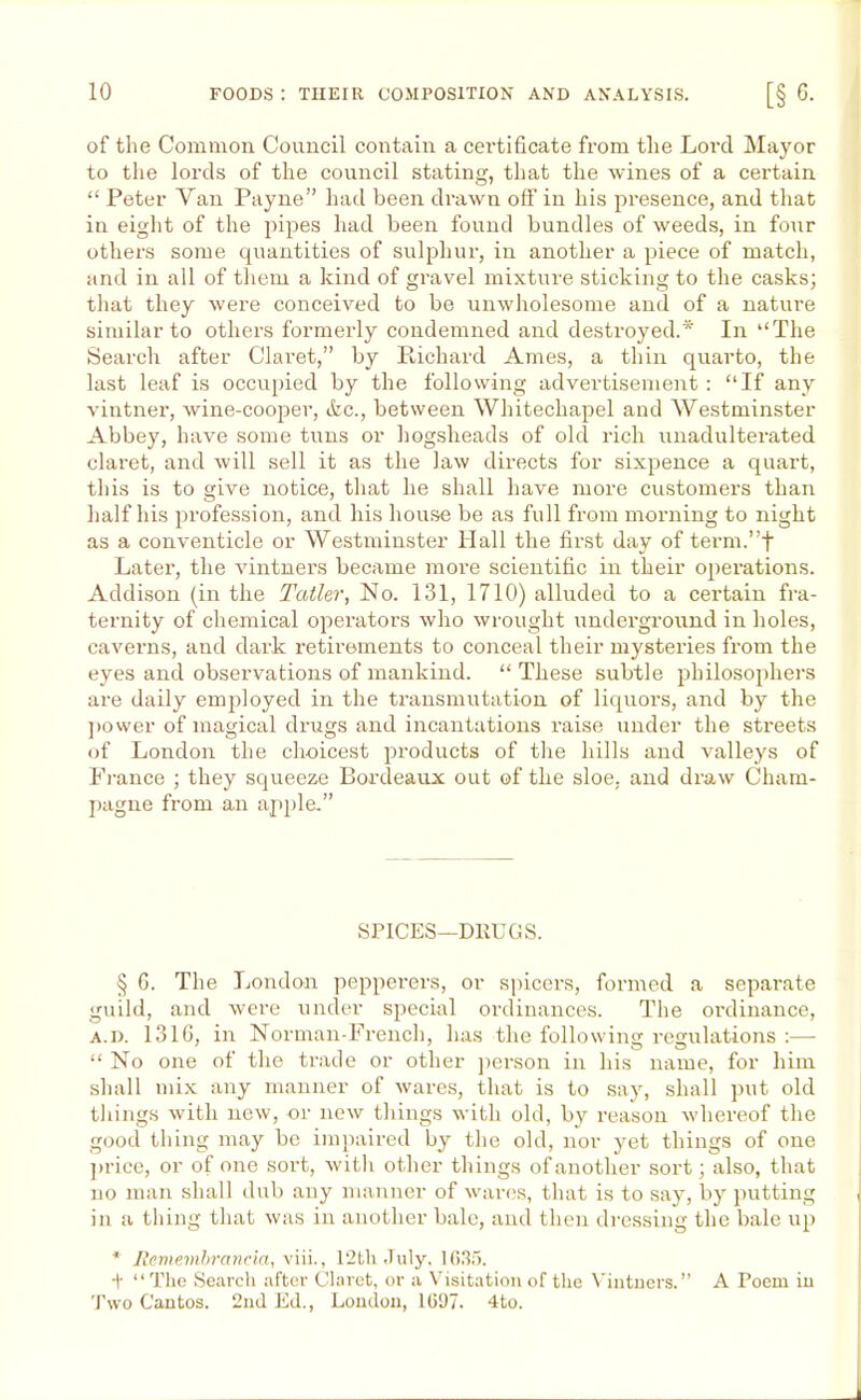 of the Common Council contain a certificate from the Lord Mayor to the lords of the council stating, that the wines of a certain “ Peter Van Payne” had been drawn off in his presence, and that in eight of the pipes had been found bundles of weeds, in four others some quantities of sulphur, in another a piece of match, and in all of them a kind of gravel mixture sticking to the casks; that they were conceived to be unwholesome and of a nature similar to others formerly condemned and destroyed.* In “The Search after Claret,” by Richard Ames, a thin quarto, the last leaf is occupied by the following advertisement : “If any vintner, wine-cooper, &c., between Whitechapel and Westminster Abbey, have some tuns or hogsheads of old rich unadulterated clai-et, and will sell it as the law directs for sixpence a quart, this is to give notice, that he shall have more customers than half his profession, and his house be as full from morning to night as a conventicle or Westminster Hall the first day of term.”+ Later, the vintners became more scientific in their operations. Addison (in the Taller, No. 131, 1710) alluded to a certain fra- ternity of chemical operators who wrought underground in holes, caverns, and dark retirements to conceal their mysteries from the eyes and observations of mankind. “ These subtle philosophers are daily employed in the transmutation of liquors, and by the power of magical drugs and incantations l'aise under the streets of London the choicest products of the hills and valleys of France ; they squeeze Bordeaux out of the sloe, and draw Cham- pagne from an apple.” SPICES—DRUGS. § 6. The London pepperers, or spicers, formed a separate guild, and were under special ordinances. The ordinance, a.d. 1316, in Norman-French, has the following regulations :— “ No one of the trade or other person in his name, for him shall mix any manner of wares, that is to say, shall put old tilings with new, or new tilings with old, by reason whereof the good thing may be impaired by the old, nor yet things of one price, or of one sort, with other things of another sort; also, that no man shall dub any manner of wares, that is to say, by putting in a thing that was in another bale, and then dressing the bale up * Remembrancia, viii., 12th July. 1635. + “The Search after Claret, or a Visitation of the Vintners.” A Poem in Two Cantos. 2nd Ed., Loudon, 1697. 4to.