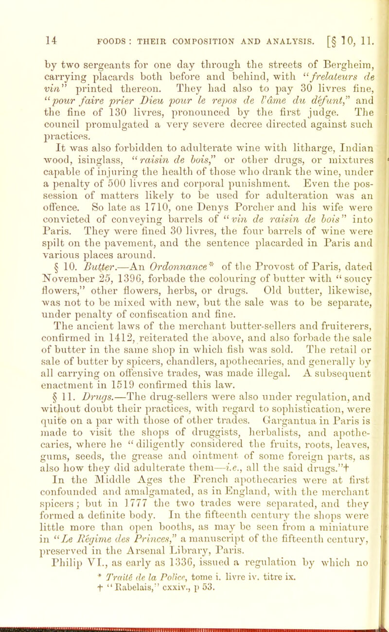 by two sergeants for one day through the streets of Bergheim, carrying placards both before and behind, with “frelateurs de vin’’ printed thereon. They had also to pay 30 livres fine, “ pour faire prior Dieu pour le repos de V&me du defuntand the fine of 130 livres, pronounced by the first judge. The council promulgated a very severe decree directed against such practices. It was also forbidden to adulterate wine with litharge, Indian wood, isinglass, “raisin de hois” or other drugs, or mixtures capable of injuring the health of those who drank the wine, under a penalty of 500 livres and corporal punishment. Even the pos- session of matters likely to be used for adulteration was an offence. So late as 1710, one Denys Porcher and his wife were convicted of conveying barrels of “vin de raisin de hois into Paris. They were fined 30 livres, the four barrels of wine were spilt on the pavement, and the sentence placarded in Paris and various places around. § 10. Butter.—An Ordonnance* of the Provost of Paris, dated November 25, 1396, forbade the colouring of butter with “soucy flowers,” other flowers, herbs, or drugs. Old butter, likewise, was not to be mixed with new, but the sale was to be separate, under penalty of confiscation and fine. The ancient laws of the merchant butter-sellers and fruiterers, confirmed in 1412, reiterated the above, and also forbade the sale of butter in the same shop in which fish was sold. The retail or sale of butter by spicers, chandlers, apothecaries, and generally by all carrying on offensive trades, was made illegal. A subsequent enactment in 1519 confirmed this law. § 11. Drugs.—The drug-sellers were also under regulation, and without doubt their practices, with regard to sophistication, were quite on a par with those of other trades. Gargantua in Paris is made to visit the shops of druggists, herbalists, and apothe- caries, where he “ diligently considered the fruits, roots, leaves, gums, seeds, the grease and ointment of some foreign parts, as also how they did adulterate them—i.e., all the said drugs.”+ In the Middle Ages the French apothecaries were at first confounded and amalgamated, as in England, with the merchant spicers; but in 1777 the two trades were separated, and they formed a definite body. In the fifteenth century the shops were little more than open booths, as may be seen from a miniature in “Le Regime des Princes,” a manuscript of the fifteenth century, preserved in the Arsenal Library, Paris. Philip VI., as early as 1336, issued a regulation by which no * Trait6 de la Police, tome i. livrc iv. titre ix. t “Rabelais,” cxxiv., p 53.