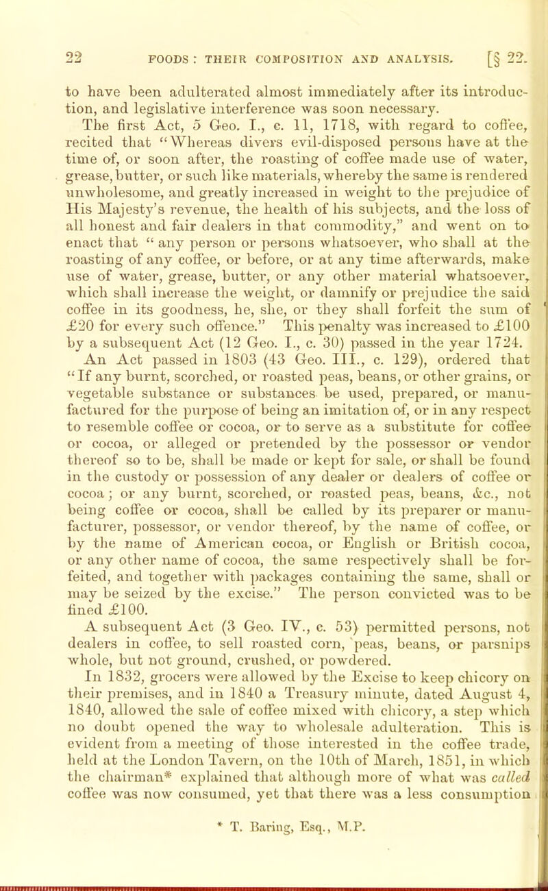 to have been adulterated almost immediately after its introduc- tion, and legislative interference was soon necessary. The first Act, 5 Geo. I., c. 11, 1718, with regard to coffee, recited that “Whereas divers evil-disposed persons have at the time of, or soon after, the roasting of coffee made use of water, grease, butter, or such like materials, whereby the same is rendered unwholesome, and greatly increased in weight to the prejudice of His Majesty’s revenue, the health of his subjects, and the loss of all honest and fair dealers in that commodity,” and went on to enact that “ any person or persons whatsoever, who shall at the roasting of any coffee, or before, or at any time afterwards, make use of water, grease, butter, or any other material whatsoever, which shall increase the weight, or damnify or prejudice the said coffee in its goodness, he, she, or they shall forfeit the sum of £20 for every such offence.” This penalty was increased to £100 by a subsequent Act (12 Geo. I., c. 30) passed in the year 1724. An Act passed in 1803 (43 Geo. III., c. 129), ordered that “If any burnt, scorched, or roasted peas, beans, or other grains, or vegetable substance or substances be used, prepared, or manu- factured for the purpose of being an imitation of, or in any respect to resemble coffee or cocoa, or to serve as a substitute for coffee or cocoa, or alleged or pretended by the possessor or vendor thereof so to be, shall be made or kept for sale, or shall be found in the custody or possession of any dealer or dealers of coffee ox* cocoa; or any burnt, scorched, or l'oasted peas, beans, &c., not being coffee or cocoa, shall be called by its preparer or manu- facturer, possessor, or vendor thereof, by the name of coffee, or by the name of American cocoa, or English or Bi’itish cocoa, or any other name of cocoa, the same respectively shall be for- feited, and together with packages containing the same, shall or may be seized by the excise.” The person convicted was to be lined £100. A subsequent Act (3 Geo. IV., c. 53) permitted persons, not dealei’S in coffee, to sell roasted coim, peas, beans, or parsnips whole, but not ground, crushed, or powdered. In 1832, grocers were allowed by the Excise to keep chicory on their premises, and iu 1840 a Treasury minute, dated August 4, 1840, allowed the sale of coffee mixed with chicoiy, a step which no doubt opened the way to wholesale adulteration. This is evident from a meeting of those interested in the coffee trade, held at the London Tavern, on the 10th of March, 1851, in which the chairman* explained that although moi'e of what was called coffee was now consumed, yet that there was a less consumption T. Baring, Esq., M.P.