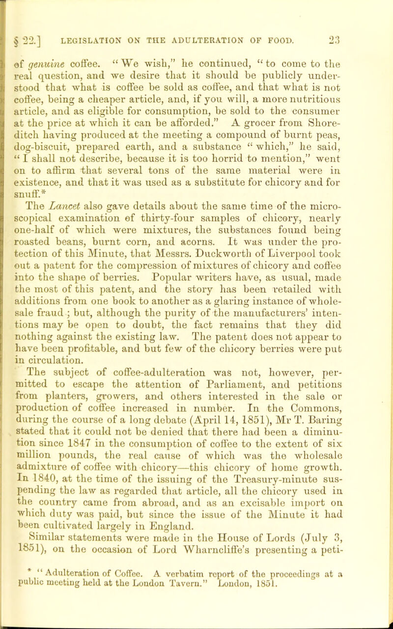 of genuine coffee. “We wish,” he continued, “to come to the real question, and we desire that it should be publicly under- stood that what is coffee be sold as coffee, and that what is not coffee, being a cheaper article, and, if you will, a more nutritious article, and as eligible for consumption, be sold to the consumer at the price at which it can be afforded.” A grocer from Shoi-e- ditch having produced at the meeting a compound of burnt peas, dog-biscuit, prepared earth, and a substance “ which,” he said, “ I shall not describe, because it is too horrid to mention,” went on to affirm that several tons of the same material were in existence, and that it was used as a substitute for chicory and for snuff.* The Lancet also gave details about the same time of the micro- scopical examination of thirty-four samples of chicory, nearly one-half of which were mixtures, the substances found being roasted beans, burnt coni, and acorns. It was under the pro- tection of this Minute, that Messrs. Duckworth of Liverpool took out a patent for the compression of mixtures of chicory and coffee into the shape of berries. Popular writers have, as usual, made the most of this patent, and the story has been retailed with additions from one book to another as a glaring instance of whole- sale fraud ; but, although the purity of the manufacturers’ inten- tions may be open to doubt, the fact remains that they did nothing against the existing law. The patent does not appear to have been profitable, and but few of the chicory berries were put in circulation. The subject of coffee-adulteration was not, however, per- mitted to escape the attention of Parliament, and petitions from planters, growers, and others interested in the sale or production of coffee increased in number. In the Commons, during the course of a long debate (April 14, 1851), Mr T. Baring stated that it could not be denied that there had been a diminu- tion since 1847 in the consumption of coffee to the extent of six million pounds, the real cause of which was the wholesale admixture of coffee with chicory—this chicory of home growth. In 1840, at the time of the issuing of the Treasury-minute sus- pending the law as regarded that article, all the chicory used in the country came from abroad, and as an excisable import on which duty was paid, but since the issue of the Minute it had been cultivated largely in England. Similar statements were made in the House of Lords (July 3, 1851), on the occasion of Lord Wharncliffe’s presenting a peti- * “ Adulteration of Coffee. A verbatim report of the proceedings at a public meeting held at the London Tavern.” London, 1851.
