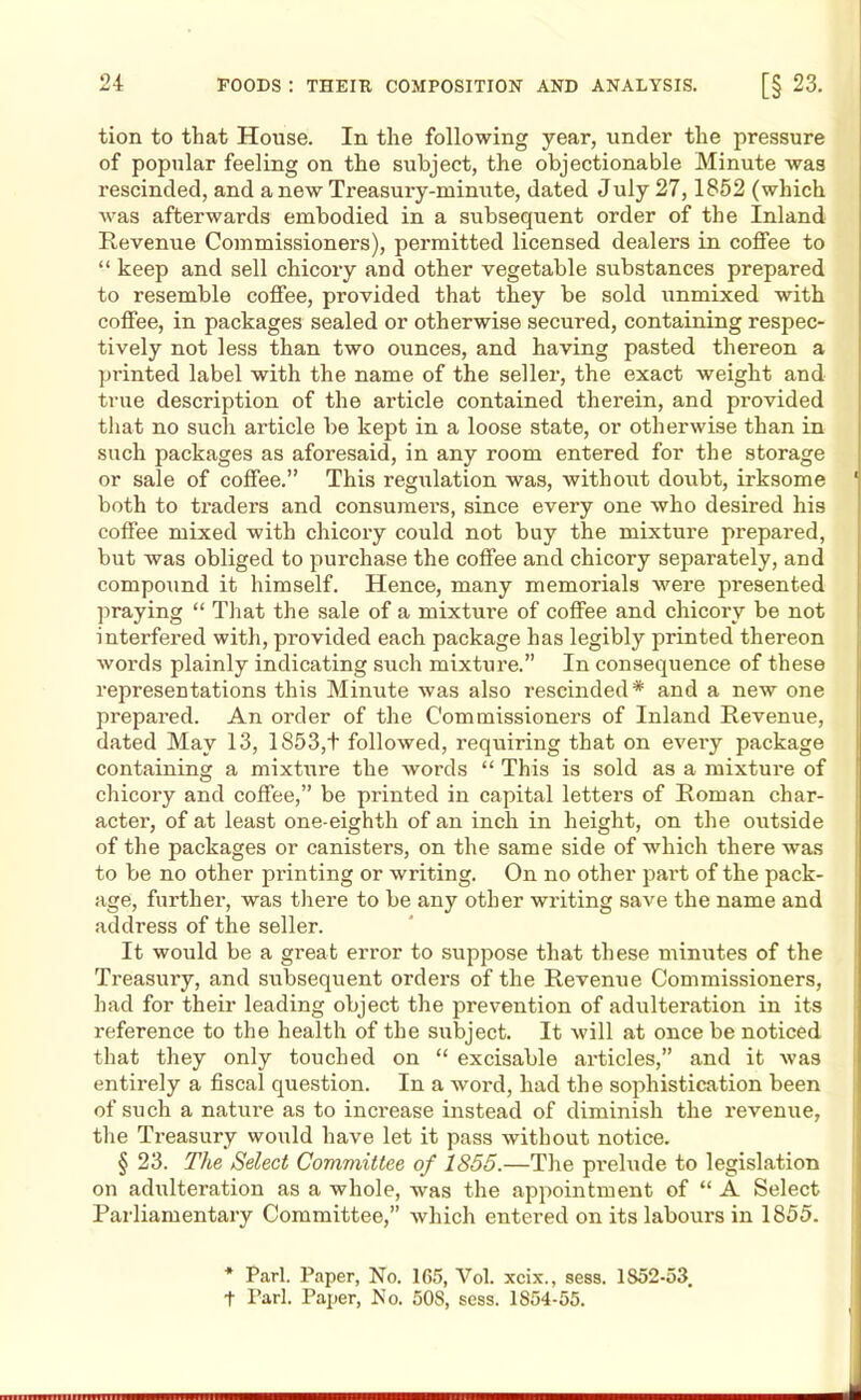 tion to that House. In the following year, under the pressure of popular feeling on the subject, the objectionable Minute was rescinded, and a new Treasury-minute, dated July 27,1852 (which was afterwards embodied in a subsequent order of the Inland Revenue Commissioners), permitted licensed dealers in coffee to “ keep and sell chicory and other vegetable substances prepared to resemble coffee, provided that they be sold unmixed with coffee, in packages sealed or otherwise secured, containing respec- tively not less than two ounces, and having pasted thereon a printed label with the name of the seller, the exact weight and true description of the article contained therein, and provided that no such article be kept in a loose state, or otherwise than in such packages as aforesaid, in any room entered for the storage or sale of coffee.” This regulation was, without doubt, irksome 1 both to traders and consumers, since every one who desired his coffee mixed with chicory could not buy the mixture prepared, but was obliged to purchase the coffee and chicory separately, and compound it himself. Hence, many memorials were presented praying “ That the sale of a mixture of coffee and chicory be not interfered with, provided each package has legibly printed thereon words plainly indicating such mixture.” In consequence of these representations this Minute was also rescinded* and a new one prepared. An order of the Commissioners of Inland Revenue, dated May 13, 1S53,+ followed, requiring that on evei’y package containing a mixture the words “ This is sold as a mixture of chicory and coffee,” be printed in capital letters of Roman char- acter, of at least one-eighth of an inch in height, on the outside of the packages or canisters, on the same side of which there was to be no other printing or writing. On no other part of the pack- age, further, was there to be any other writing save the name and address of the seller. It would be a great error to suppose that these minutes of the Treasury, and subsequent orders of the Revenue Commissioners, had for their leading object the prevention of adulteration in its reference to the health of the subject. It will at once be noticed that they only touched on “ excisable articles,” and it was entirely a fiscal question. In a word, had th e sophistication been of such a nature as to increase instead of diminish the revenue, the Treasury would have let it pass without notice. § 23. The Select Committee of 1855.—The prelude to legislation on adulteration as a whole, was the appointment of “ A Select Parliamentary Committee,” which entered on its labours in 1855. * Pari. Paper, No. 165, Vol. xcix., sess. 1852-53. t Pari. Paper, No. SOS, sess. 1854-55.